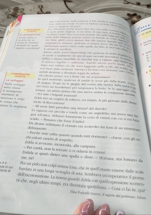 peli defle braccia. Zelda tratienne il fiato finché la massi sara soss
fuon dalla sur visuale. Il cuore le batteva cosi forte che le sembor s COMPRS
avere la campana nel petto
Era salita lassu perché doveva fare una cosa nella massima segt  
tn qual
COMPHENKIONE cobara E quale posto migliore, si era detta, di una torre maledetta ds lo 
La protagonista va paura a rum? Non aveva mai pensato che nella leggerda della Gas
Anche Zelda é pana della Disgrazia potesse esserci un briciolo di verità. Signorsa 2 Perché
avvolta da un sua balia, glielo aveva ripetuto fino alla nausea: quando quel weds
che ti
lone di mistero campanaccio suonava, qualcuno ci restava secco. Ma per lei le so
secondo te, quale  delf'anziana nutrice erano come quelle dei libri, le facevano effeto s
segreto custodisce? lo mentre le ascoltava.
3 Qual
Adesso, però, aveva l'impressione che qualcosa di molto sbagliato A
se uscito a tradimento da uno di quei racconti spaventosi. Si morse c
labbra e rimase immobile, le orecchie tese a captare ogni suono ol
al rintocco lugubre e cadenzato. Aspettò ancora pochi istanti, infi A
dopo aver infilato ciò che stava leggendo nello scollo del vestito, sgu
sció fuori dalla credenza. Intorno a lei non c'era nessuno, solo i veed
mobili destinati a diventare legna da ardere.
COMPRENSIONE «Accidenti» pensò, «va a finire che mi scopriranno!»
GUIDATA In queí momento, qualcosa di umido le scese giù dalla fronte. Goc
Lo sviluppo di sangue. Frugó tra le pieghe del vestito alla ricerca della tasca e n
Nello sviluppo
della storía tirò fuori un fazzolettino per tamponarsi la ferita. Se lo appoggiò suit
sí susseguono tempia, un attimo prima che una nuova ombra le comparisse davanti
momenti di - Per tutti i briganti assassini!
tensione e colpi Zelda tirò un sospiro di sollievo: era Dalida, la più giovane delle dome.
di scena che stiche di Roccastrana¹.
reano la suspense. - Mi avete fatto prendere una strizza² del diavolo!
La ragazza era piccola e tonda come un angioletto, ma aveva una lin-
gua selvatica. Abbassò lentamente la cesta di vimini con cui si era fatta
scudo. - Pensavo che fosse il ladro!
Da alcune settimane il vicinato era sconvolto dai furti di un misterioso
delinquente.
- Perché siete salita quassù quando tutti dormono? - chiese, con gli oc-
chi celesti carichi di sospetto.
Zelda si avvicinó, incuriosita, alla campana.
- Per carità, non la toccate o vi ridurrà in cenere!
Dalida si sputò dietro una spalla e disse: - Sfortuna, stai lontano da
me, tiè!
zza in cui
: èi Per un pelo non colpì nonna Lina, che in quell'istante emerse dalle scale
toria di bardata in una lunga vestaglia di seta. Sembrava un'imperatrice il giorno
dell'incoronazione. La nonna guardò Zelda con quell'espressione sconten-
ta che, negli ultimi tempi, era diventata quotidiana. - Cosa ci fai tu, qui?
Elisa Puricelli Guerra, Il segreto del pettirosso, Salani