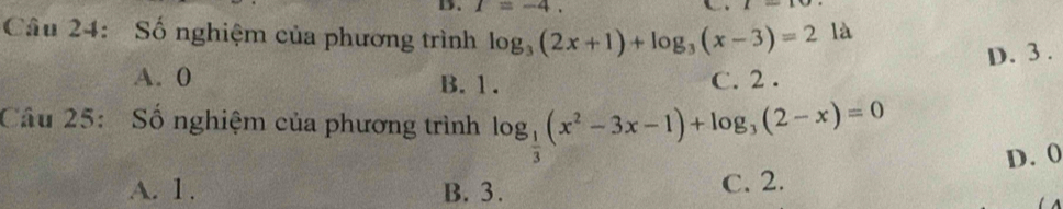 T=-4. 
Câu 24: Số nghiệm của phương trình log _3(2x+1)+log _3(x-3)=2 là
D. 3.
A. 0 B. 1. C. 2.
Câu 25: Số nghiệm của phương trình log _ 1/3 (x^2-3x-1)+log _3(2-x)=0
A. 1. B. 3. C. 2. D. 0