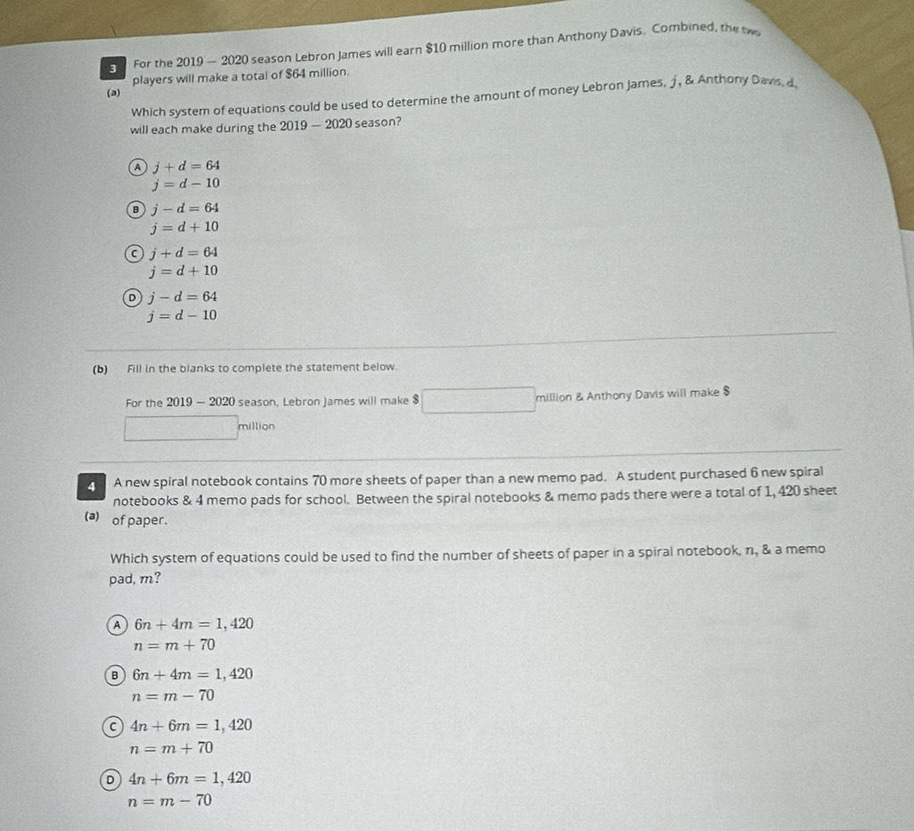 For the 2019 — 2020 season Lebron James will earn $10 million more than Anthony Davis, Combined, the tw
players will make a total of $64 million.
(a)
Which system of equations could be used to determine the amount of money Lebron James, j, & Anthony Davis, d
will each make during the 2019-2020 season?
A j+d=64
j=d-10
B j-d=64
j=d+10
C j+d=64
j=d+10
D j-d=64
j=d-10
(b) Fill in the blanks to complete the statement below.
For the 2019 - 2020 season, Lebron James will make $ □ million & Anthony Davis will make $
million
4 A new spiral notebook contains 70 more sheets of paper than a new memo pad. A student purchased 6 new spiral
notebooks & 4 memo pads for school. Between the spiral notebooks & memo pads there were a total of 1, 420 sheet
(a) of paper.
Which system of equations could be used to find the number of sheets of paper in a spiral notebook, n, & a memo
pad, m?
9 6n+4m=1,420
n=m+70
B 6n+4m=1,420
n=m-70
C 4n+6m=1,420
n=m+70
D 4n+6m=1,420
n=m-70