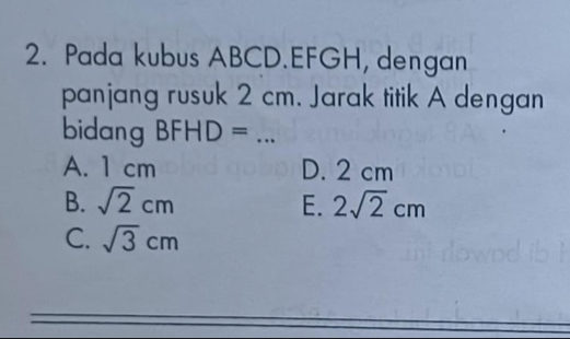 Pada kubus ABCD. EFGH, dengan
panjang rusuk 2 cm. Jarak titik A dengan
bidang BFHD= _
A. 1 cm D. 2 cm
B. sqrt(2)cm E. 2sqrt(2)cm
C. sqrt(3)cm