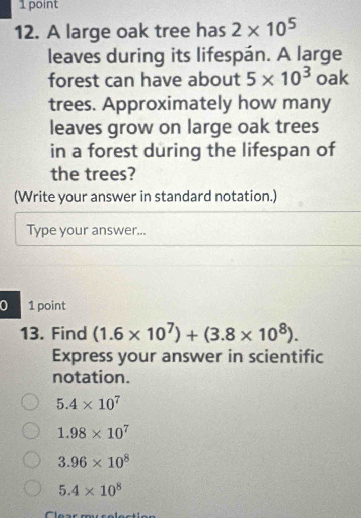 A large oak tree has 2* 10^5
leaves during its lifespán. A large
forest can have about 5* 10^3 oak
trees. Approximately how many
leaves grow on large oak trees
in a forest during the lifespan of
the trees?
(Write your answer in standard notation.)
Type your answer...
0 1 point
13. Find (1.6* 10^7)+(3.8* 10^8). 
Express your answer in scientific
notation.
5.4* 10^7
1.98* 10^7
3.96* 10^8
5.4* 10^8