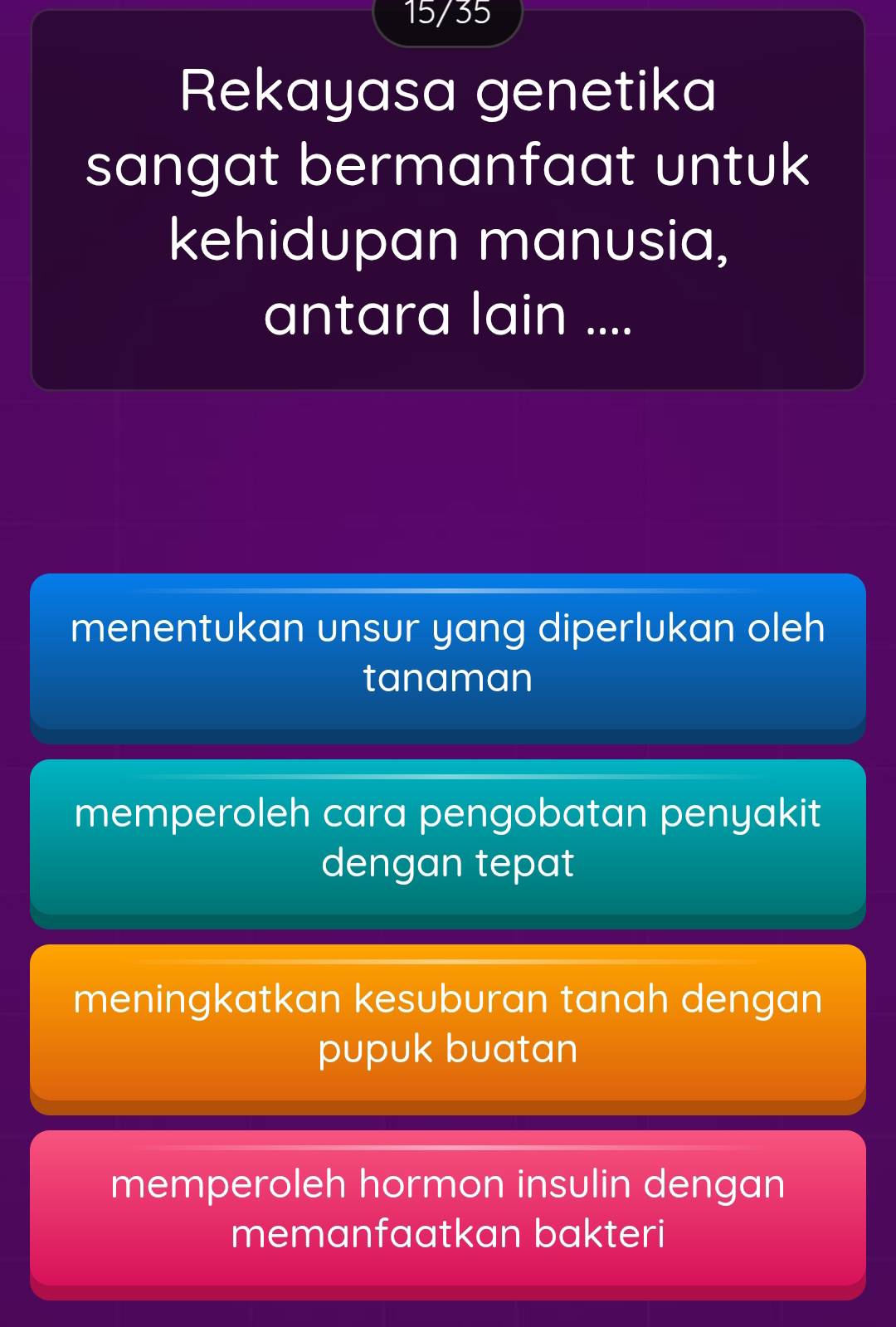 15/35
Rekayasa genetika
sangat bermanfaat untuk 
kehidupan manusia,
antara lain ....
menentukan unsur yang diperlukan oleh
tanaman
memperoleh cara pengobatan penyakit
dengan tepat
meningkatkan kesuburan tanah dengan
pupuk buatan
memperoleh hormon insulin dengan
memanfaatkan bakteri