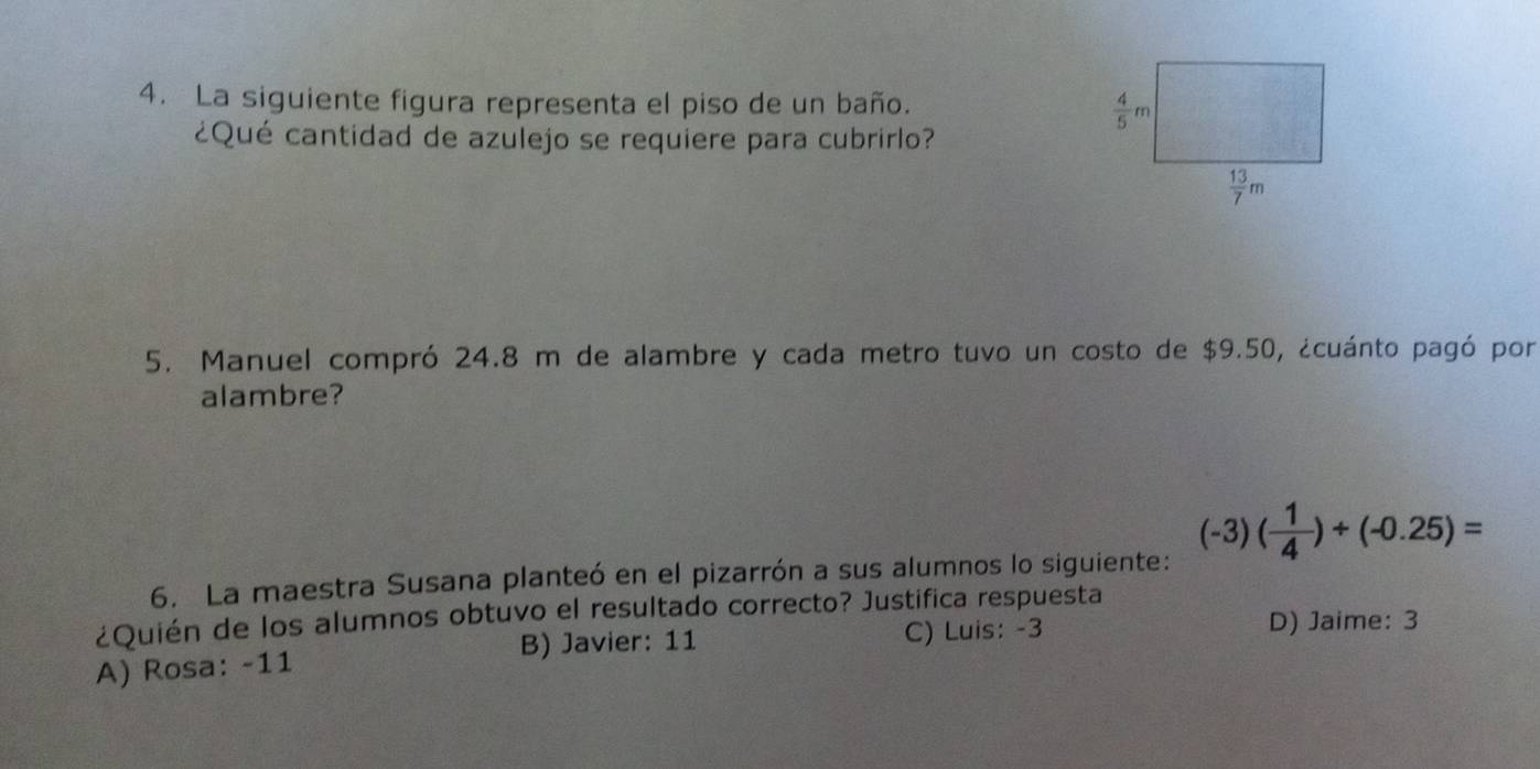 La siguiente figura representa el piso de un baño.
¿Qué cantidad de azulejo se requiere para cubrirlo?
5. Manuel compró 24.8 m de alambre y cada metro tuvo un costo de $9.50, ¿cuánto pagó por
alambre?
6. La maestra Susana planteó en el pizarrón a sus alumnos lo siguiente: (-3)( 1/4 )+(-0.25)=
¿Quién de los alumnos obtuvo el resultado correcto? Justifica respuesta
B) Javier: 11 C) Luis: -3
D) Jaime: 3
A) Rosa: -11