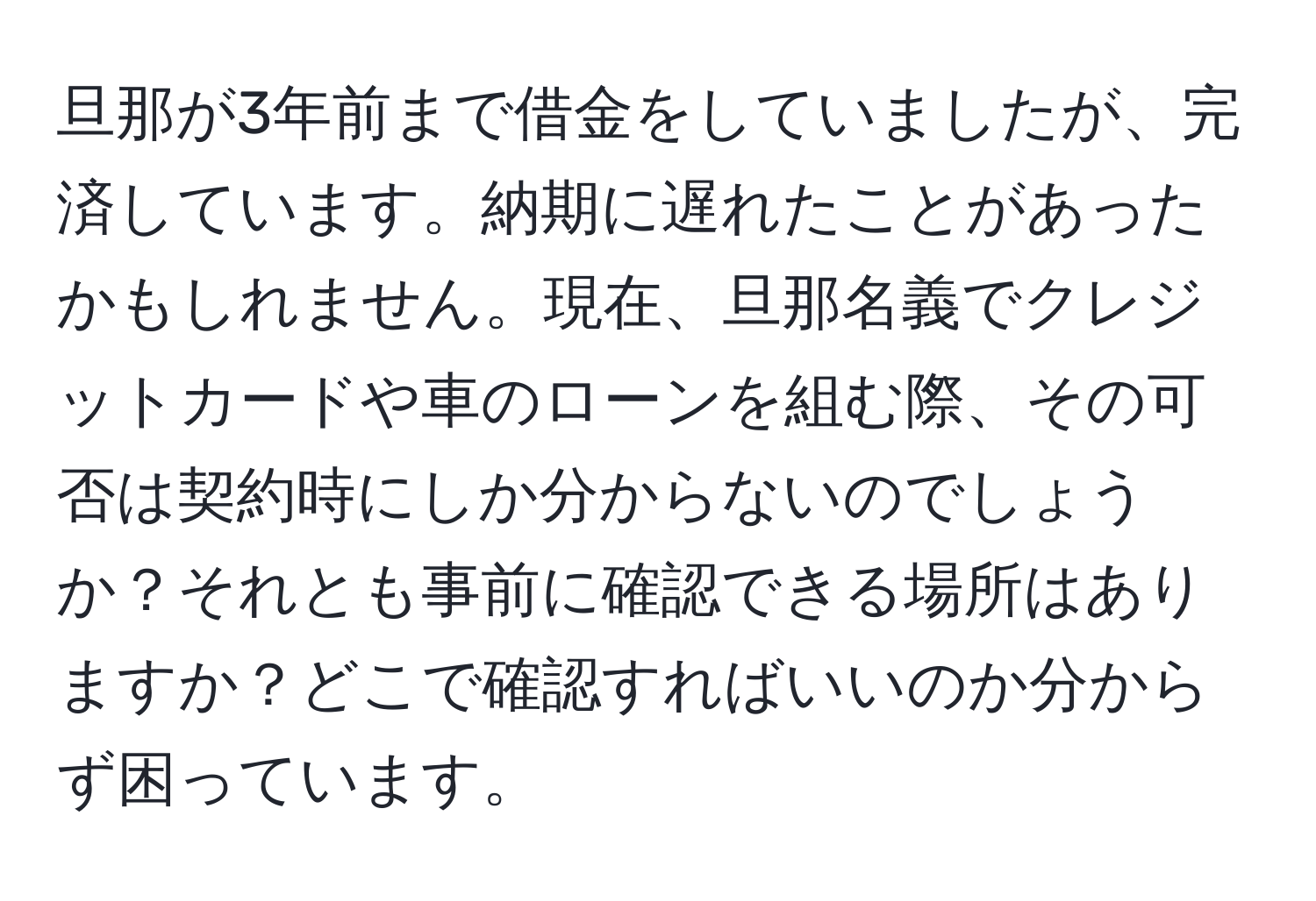 旦那が3年前まで借金をしていましたが、完済しています。納期に遅れたことがあったかもしれません。現在、旦那名義でクレジットカードや車のローンを組む際、その可否は契約時にしか分からないのでしょうか？それとも事前に確認できる場所はありますか？どこで確認すればいいのか分からず困っています。