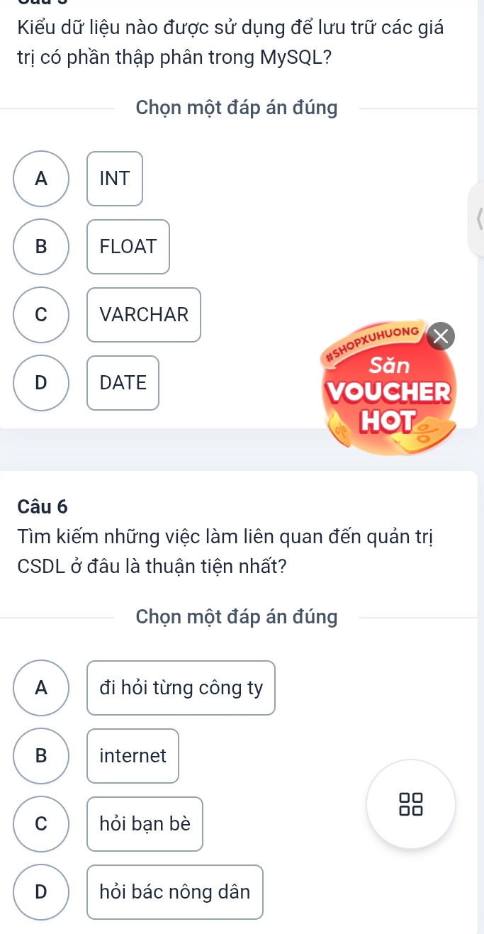 Kiểu dữ liệu nào được sử dụng để lưu trữ các giá
trị có phần thập phân trong MySQL?
Chọn một đáp án đúng
A INT
B FLOAT
C VARCHAR
#SHOPXUHUONG
Săn
D DATE
VOUCHER
HOT
Câu 6
Tìm kiếm những việc làm liên quan đến quản trị
CSDL ở đâu là thuận tiện nhất?
Chọn một đáp án đúng
A đi hỏi từng công ty
B internet
C hỏi bạn bè
D hỏi bác nông dân