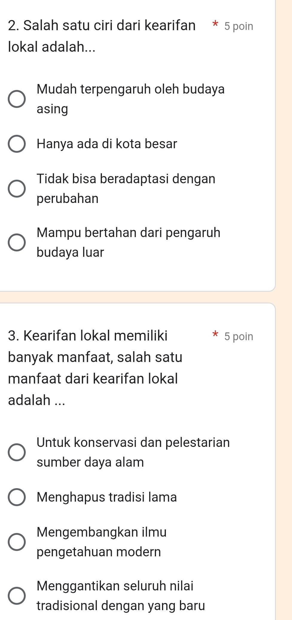 Salah satu ciri dari kearifan * 5 poin
lokal adalah...
Mudah terpengaruh oleh budaya
asing
Hanya ada di kota besar
Tidak bisa beradaptasi dengan
perubahan
Mampu bertahan dari pengaruh
budaya luar
3. Kearifan lokal memiliki 5 poin
banyak manfaat, salah satu
manfaat dari kearifan lokal
adalah ...
Untuk konservasi dan pelestarian
sumber daya alam
Menghapus tradisi lama
Mengembangkan ilmu
pengetahuan modern
Menggantikan seluruh nilai
tradisional dengan yang baru