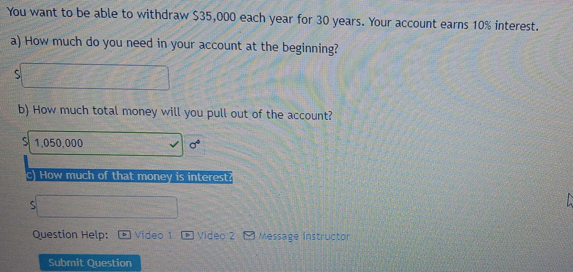 You want to be able to withdraw $35,000 each year for 30 years. Your account earns 10% interest. 
a) How much do you need in your account at the beginning? 
S 
b) How much total money will you pull out of the account?
1,050,000 sigma^4
c) How much of that money is interest? 
S 
Question Help: