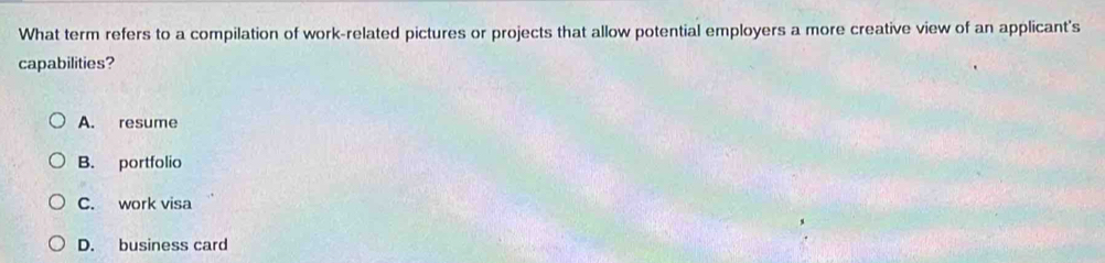 What term refers to a compilation of work-related pictures or projects that allow potential employers a more creative view of an applicant's
capabilities?
A. resume
B. portfolio
C. work visa
D. business card