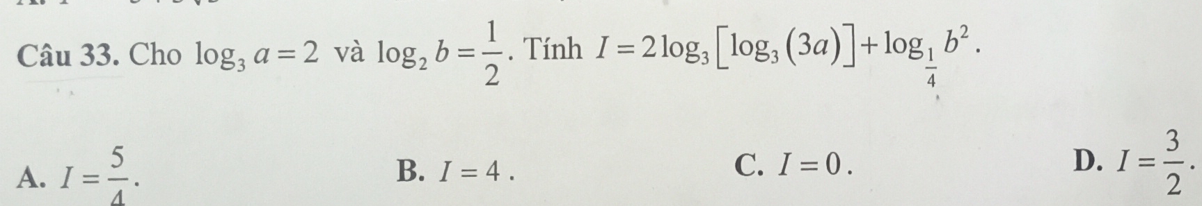 Cho log _3a=2 và log _2b= 1/2 . Tính I=2log _3[log _3(3a)]+log _ 1/4 b^2.
A. I= 5/4 .
B. I=4.
C. I=0. D. I= 3/2 .