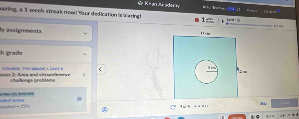 Khan Academy Al for Teachers Donate 26salamar 
bazing, a 1 week streak now! Your dedication is blazing! week streak Level 3① 
0 /3 skills 
ly assignments 
h grade 
COURSE: 7TH GRADE > UNIT 9 
sson 2: Area and circumference 
challenge problems 
e Nov 13, 8:00 AM 
aded areas 
Skip 
empted ∞ 253 4 of 4 Check 
Sian out Nov 12 3:54 US