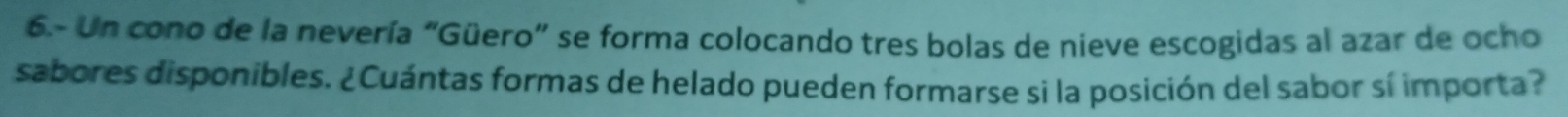 6.- Un cono de la nevería "Güero" se forma colocando tres bolas de nieve escogidas al azar de ocho 
sabores disponibles. ¿Cuántas formas de helado pueden formarse si la posición del sabor sí importa?