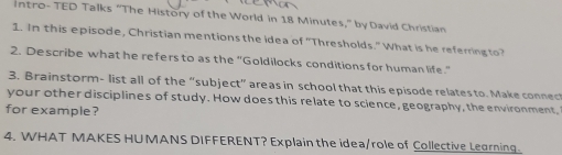 intro- TED Talks "The History of the World in 18 Minutes," by David Christian 
1. In this episode, Christian mentions the idea of "Thresholds." What is he referring to? 
2. Describe what he refers to as the "Goldilocks conditions for human life." 
3. Brainstorm- list all of the “subject” areas in school that this episode relates to. Make connect 
your other disciplines of study. How does this relate to science, geography, the environment, 
for example? 
4. WHAT MAKES HUMANS DIFFERENT? Explain the idea/role of Collective Learning.