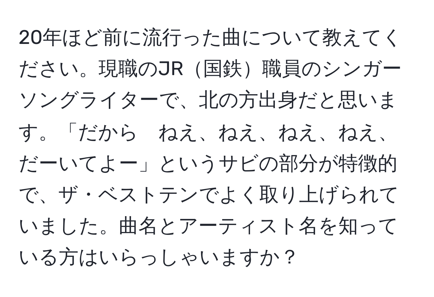 20年ほど前に流行った曲について教えてください。現職のJR国鉄職員のシンガーソングライターで、北の方出身だと思います。「だから　ねえ、ねえ、ねえ、ねえ、だーいてよー」というサビの部分が特徴的で、ザ・ベストテンでよく取り上げられていました。曲名とアーティスト名を知っている方はいらっしゃいますか？