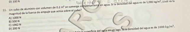 D) 100 N
11. Un cubo de aluminio con volumen de 0.2m^3 se sumerge completamente en agua. Si la densidad del agua es de 1,000kg/m^3 ,¿cuái es la
magnitud de la fuerza de empuje que actúa sobre el cubo?
A) 1000 N
B) 500 N
C) 1962 N
D) 200 N
sunerficie del agúa en un lago. Si la densidad del agua es de 1000kg/m^3.