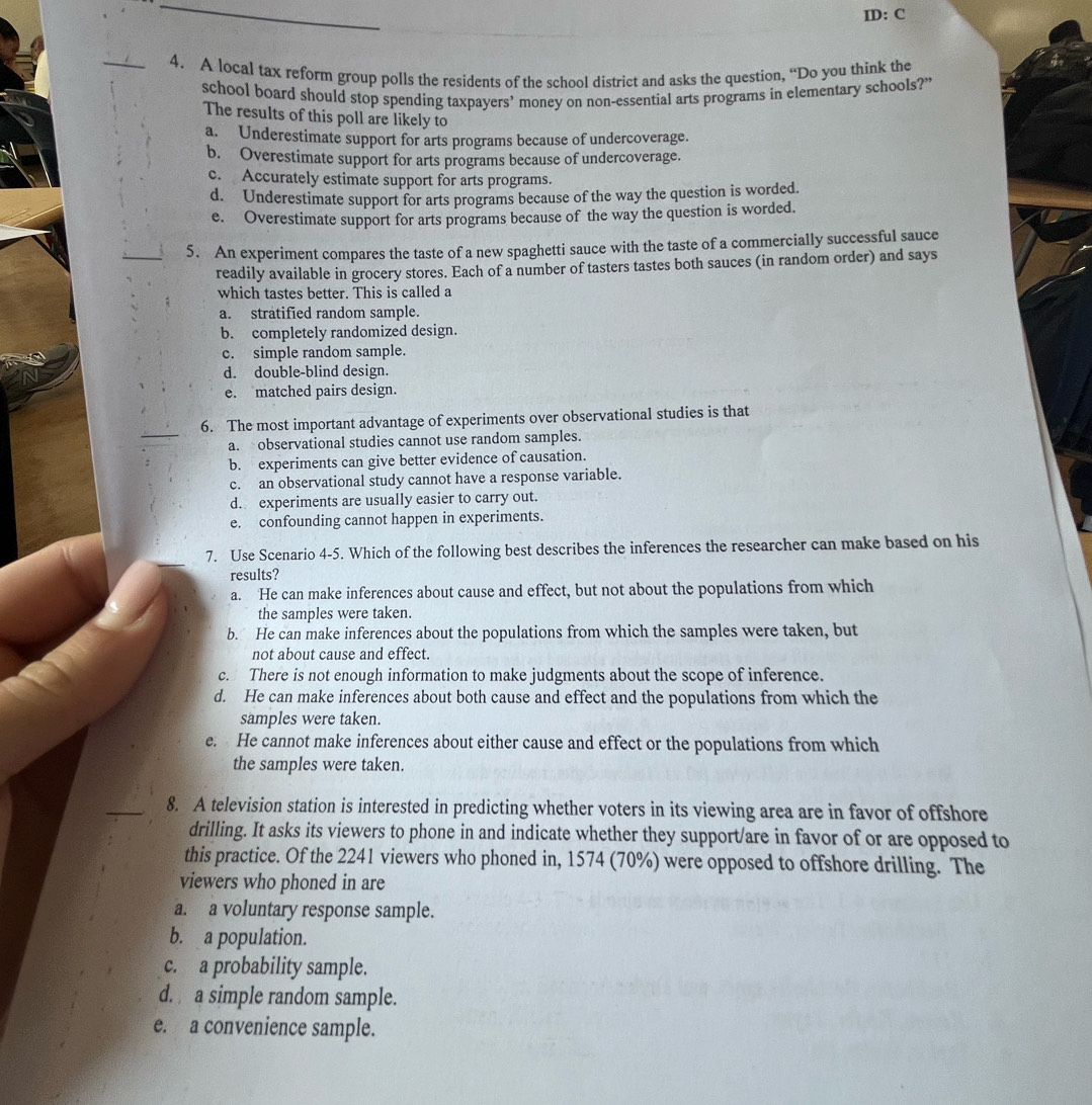 ID: C
_4. A local tax reform group polls the residents of the school district and asks the question, “Do you think the
school board should stop spending taxpayers’ money on non-essential arts programs in elementary schools?”
The results of this poll are likely to
a. Underestimate support for arts programs because of undercoverage.
b. Overestimate support for arts programs because of undercoverage.
c. Accurately estimate support for arts programs.
d. Underestimate support for arts programs because of the way the question is worded.
e. Overestimate support for arts programs because of the way the question is worded.
_
5. An experiment compares the taste of a new spaghetti sauce with the taste of a commercially successful sauce
readily available in grocery stores. Each of a number of tasters tastes both sauces (in random order) and says
which tastes better. This is called a
a. stratified random sample.
b. completely randomized design.
c. simple random sample.
d. double-blind design.
e. matched pairs design.
_
6. The most important advantage of experiments over observational studies is that
a. observational studies cannot use random samples.
b. experiments can give better evidence of causation.
c. an observational study cannot have a response variable.
d. experiments are usually easier to carry out.
e. confounding cannot happen in experiments.
7. Use Scenario 4-5. Which of the following best describes the inferences the researcher can make based on his
results?
a. He can make inferences about cause and effect, but not about the populations from which
the samples were taken.
b. He can make inferences about the populations from which the samples were taken, but
not about cause and effect.
c. There is not enough information to make judgments about the scope of inference.
d. He can make inferences about both cause and effect and the populations from which the
samples were taken.
e. He cannot make inferences about either cause and effect or the populations from which
the samples were taken.
8. A television station is interested in predicting whether voters in its viewing area are in favor of offshore
drilling. It asks its viewers to phone in and indicate whether they support/are in favor of or are opposed to
this practice. Of the 2241 viewers who phoned in, 1574 (70%) were opposed to offshore drilling. The
viewers who phoned in are
a. a voluntary response sample.
b. a population.
c. a probability sample.
d. a simple random sample.
e. a convenience sample.