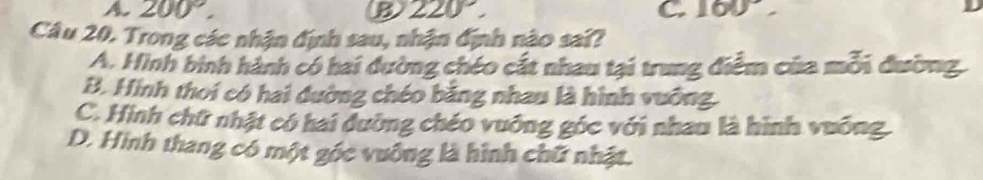 A 200°.
B 220°,
C. 160°
Câu 20. Trong các nhận định sau, nhận định nào sai?
A. Hình bình hành có hai đường chéo cát nhau tại trung điểm của mỗi đường,
B. Hình thoi có hai đường chéo bằng nhau là hình vuỡng.
C. Hình chữ nhật có hai dường chéo vuỡng góc với nhau là hình vuỡng.
D. Hinh thang có một gốc vuống là hình chữ nhật.