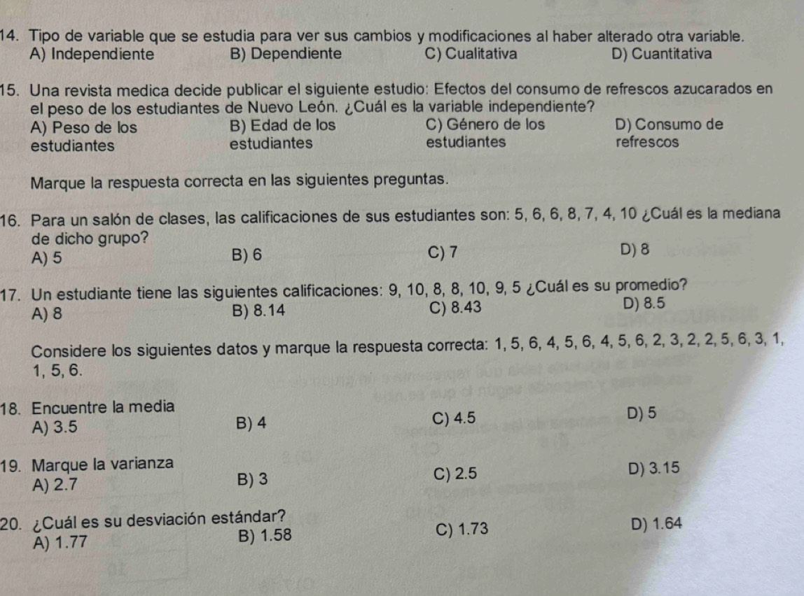 Tipo de variable que se estudia para ver sus cambios y modificaciones al haber alterado otra variable.
A) Independiente B) Dependiente C) Cualitativa D) Cuantitativa
15. Una revista medica decide publicar el siguiente estudio: Efectos del consumo de refrescos azucarados en
el peso de los estudiantes de Nuevo León. ¿Cuál es la variable independiente?
A) Peso de los B) Edad de los C) Género de los D) Consumo de
estudiantes estudiantes estudiantes refrescos
Marque la respuesta correcta en las siguientes preguntas.
16. Para un salón de clases, las calificaciones de sus estudiantes son: 5, 6, 6, 8, 7, 4, 10 ¿Cuál es la mediana
de dicho grupo?
A) 5 B) 6 C) 7 D) 8
17. Un estudiante tiene las siguientes calificaciones: 9, 10, 8, 8, 10, 9, 5 ¿Cuáles su promedio?
A) 8 B) 8.14 C) 8.43 D) 8.5
Considere los siguientes datos y marque la respuesta correcta: 1, 5, 6, 4, 5, 6, 4, 5, 6, 2, 3, 2, 2, 5, 6, 3, 1,
1, 5, 6.
18. Encuentre la media D) 5
A) 3.5 B) 4 C) 4.5
19. Marque la varianza
C) 2.5
A) 2.7 B) 3 D) 3.15
20. ¿Cuál es su desviación estándar?
A) 1.77 B) 1.58
C) 1.73 D) 1.64