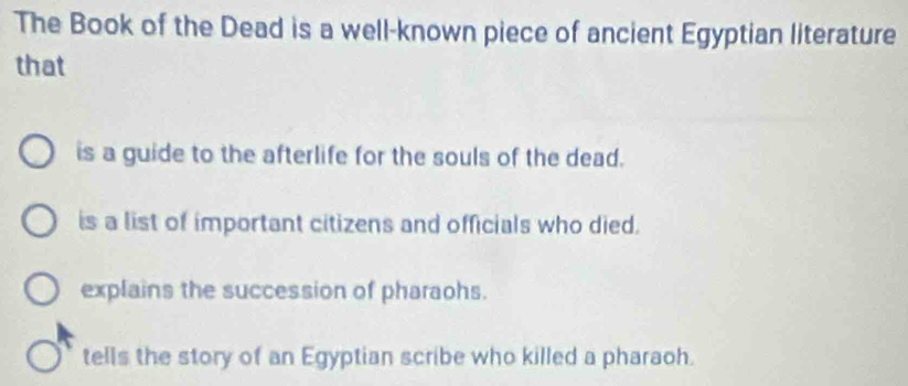 The Book of the Dead is a well-known piece of ancient Egyptian literature
that
is a guide to the afterlife for the souls of the dead.
is a list of important citizens and officials who died.
explains the succession of pharaohs.
tells the story of an Egyptian scribe who killed a pharaoh.