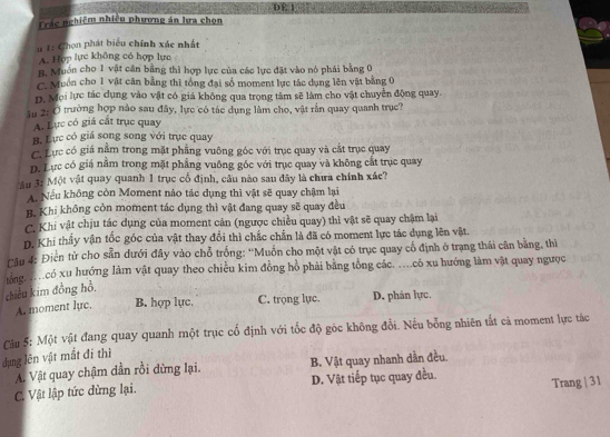 DE 1
Trác nghiệm nhiều phương án lưa chọn
u 1: Chọn phát biểu chính xác nhất
A. Hop lực không có hợp lực
B. Muón cho 1 vật cân bằng thì hợp lực của các lực đặt vào nó phái bằng 0
C. Muồn cho 1 vật cân bằng thì tổng đại số moment lực tác dụng lên vật bằng 0
D. Mọi lực tác dụng vào vật có giá không qua trọng tâm sẽ làm cho vật chuyển động quay.
âu 2: Ở trường hợp nào sau đây, lực có tác dụng làm cho, vật rấn quay quanh trục?
A. Lực có giá cất trục quay
B. Lực có giá song song với trục quay
C. Lực có giá nằm trong mặt phẳng vuông góc với trục quay và cắt trục quay
D. Lực có giá nằm trong mặt phẳng vuông gốc với trục quay và không cát trục quay
M âu 3: Một vật quay quanh 1 trục cổ định, câu nào sau đây là chưa chính xác?
A. Nếu không còn Moment nào tác dụng thì vật sẽ quay chậm lại
B. Khi không còn moment tác dụng thì vật đang quay sẽ quay đều
C. Khi vật chịu tác dụng của moment cản (ngược chiều quay) thì vật sẽ quay chậm lại
D. Khi thấy vận tốc góc của vật thay đổi thì chắc chấn là đã có moment lực tác dụng lên vật.
Câu 4: Điền từ cho sẵn dưới đây vào chỗ trống: ''Muồn cho một vật có trục quay cổ định ở trạng thái cân bằng, thì
lớng. . có xu hướng làm vật quay theo chiều kim đồng hồ phải bằng tổng các. ..có xu hướng làm vật quay ngưọc
chiều kim đồng hồ,
A. moment luc. B. hợp lực. C. trọng lực. D. phản lực,
Câu 5: Một vật đang quay quanh một trục cố định với tốc độ góc không đổi. Nếu bỗng nhiên tắt cá moment lực tác
dụng lên vật mất đi thì
A. Vật quay chậm dần rồi dừng lại. B. Vật quay nhanh dẫn đều.
C. Vật lập tức dừng lại. D. Vật tiếp tục quay đều. Trang | 31