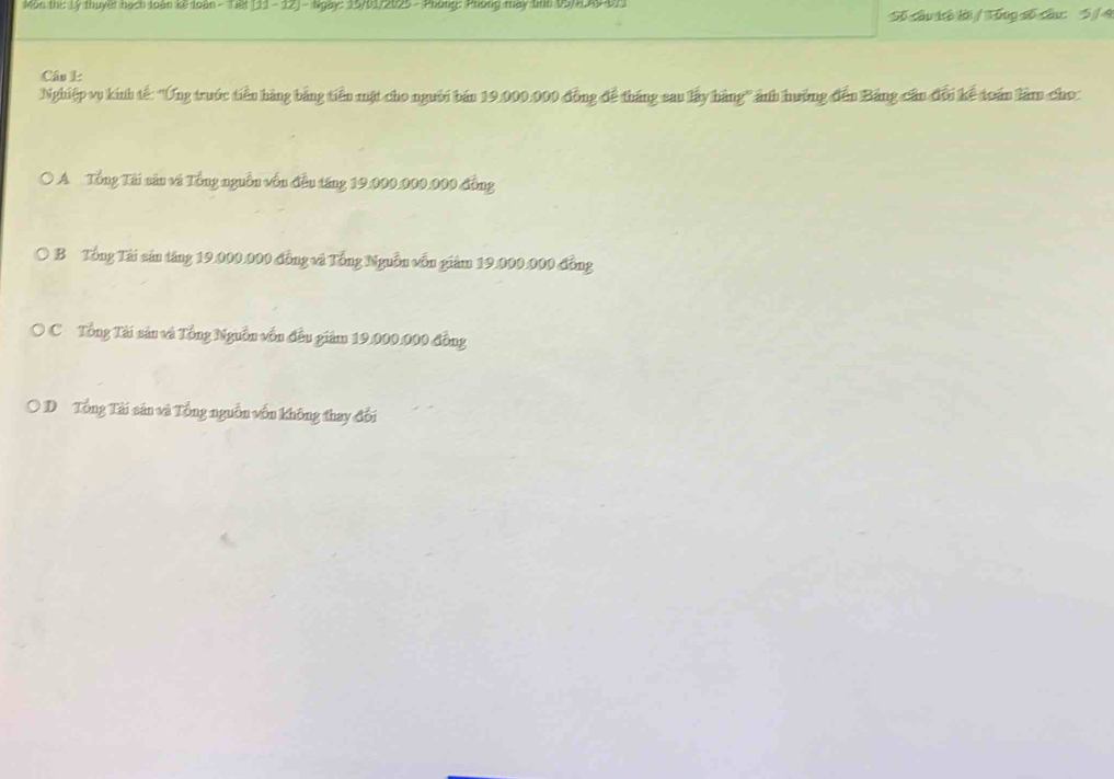 Môn thị: Lý thuyết hạch loàn kế loàn - Tiết (11- 12] - Ngày: 15/01/2025 - Phòng: Phòng mày tinh 95/L49 011
Số câu tô lời/ Tổng số câu: 5 /4
Câu L
Nghiệp vụ kính tế: ''Ứng trước tiền hàng bảng tiền mặt cho người bán 19.000.000 đồng đề tháng sau lấy hàng' ảnh hưởng đến Bảng cần đổi kể toán làm cho:
0 A Tổng Tài sân và Tổng nguồn vốn đều táng 19.000.000.000 đồng
B Tổng Tài sản tăng 19.000.000 đồng và Tổng Nguồn vốn giảm 19.000.000 đồng
O C Tổng Tài sản và Tổng Nguồn vốn đều giám 19.000.000 đồng
* D Tổng Tài sản và Tổng nguồn vốn không thay đổi