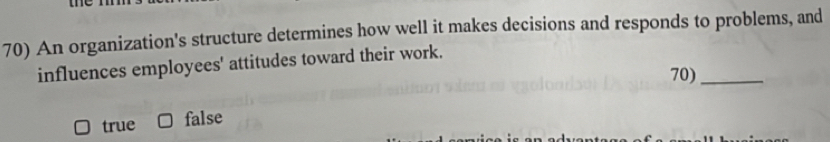 An organization's structure determines how well it makes decisions and responds to problems, and
influences employees' attitudes toward their work.
70)_
true false