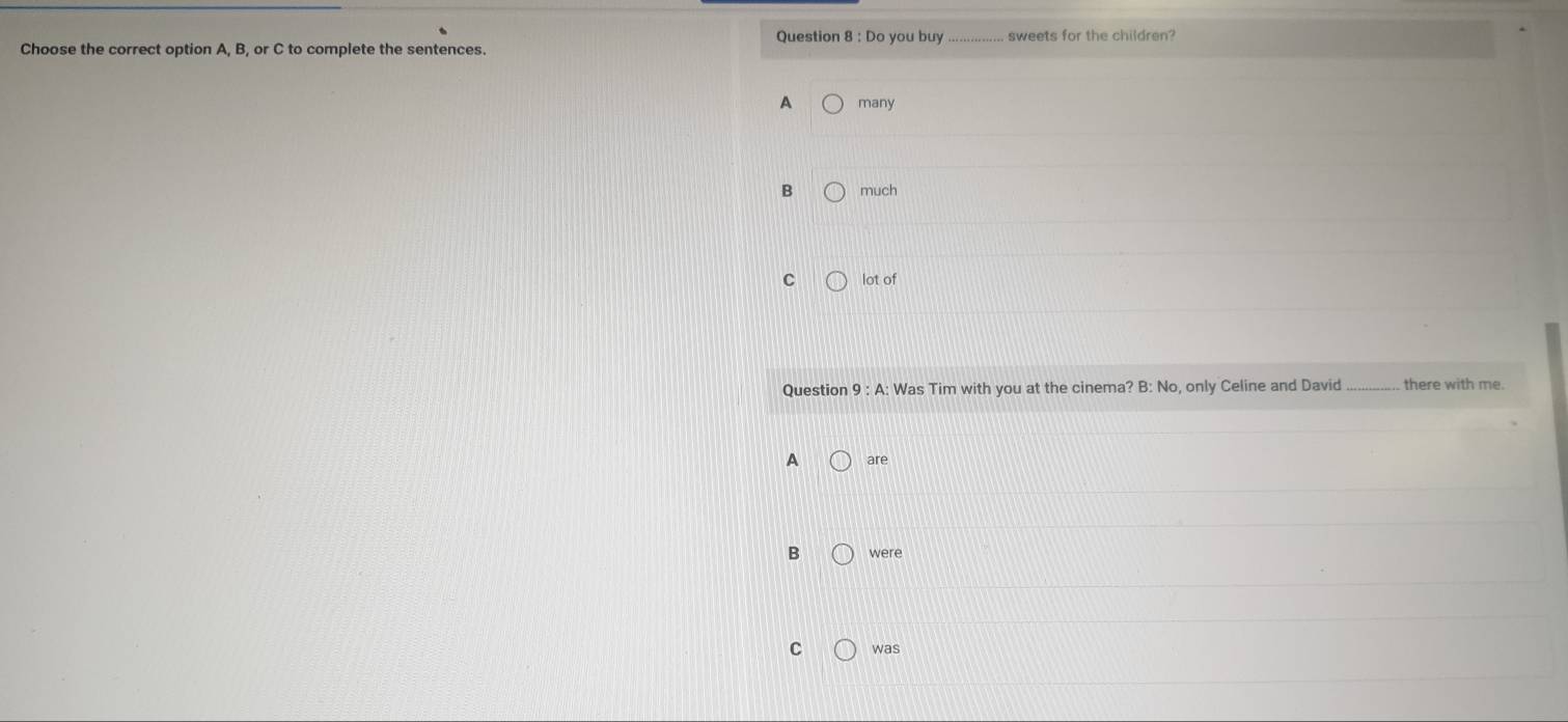 Do you buy_ sweets for the children?
Choose the correct option A, B, or C to complete the sentences.
A many
B much
C lot of
Question 9:A : Was Tim with you at the cinema? B: No, only Celine and David there with me.
A are
B were
C was