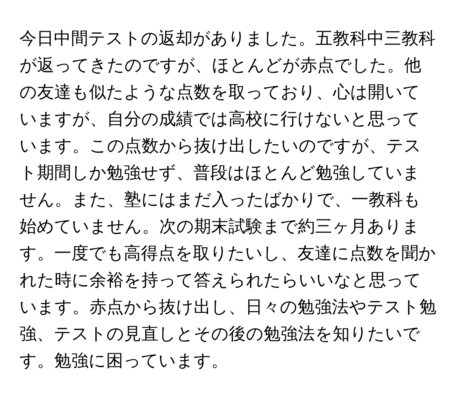 今日中間テストの返却がありました。五教科中三教科が返ってきたのですが、ほとんどが赤点でした。他の友達も似たような点数を取っており、心は開いていますが、自分の成績では高校に行けないと思っています。この点数から抜け出したいのですが、テスト期間しか勉強せず、普段はほとんど勉強していません。また、塾にはまだ入ったばかりで、一教科も始めていません。次の期末試験まで約三ヶ月あります。一度でも高得点を取りたいし、友達に点数を聞かれた時に余裕を持って答えられたらいいなと思っています。赤点から抜け出し、日々の勉強法やテスト勉強、テストの見直しとその後の勉強法を知りたいです。勉強に困っています。