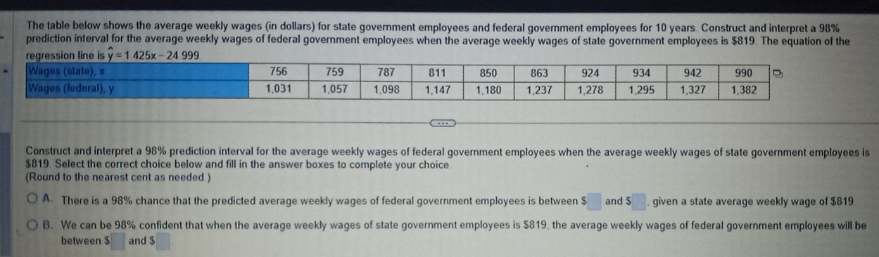 The table below shows the average weekly wages (in dollars) for state government employees and federal government employees for 10 years. Construct and interpret a 98%
prediction interval for the average weekly wages of federal government employees when the average weekly wages of state government employees is $819. The equation of the
Construct and interpret a 98% prediction interval for the average weekly wages of federal government employees when the average weekly wages of state government employees is
$819. Select the correct choice below and fill in the answer boxes to complete your choice
(Round to the nearest cent as needed )
A. There is a 98% chance that the predicted average weekly wages of federal government employees is between $□ and $□ , given a state average weekly wage of $819
B. We can be 98% confident that when the average weekly wages of state government employees is $819, the average weekly wages of federal government employees will be
between $ frac □  □ endpmatrix and $