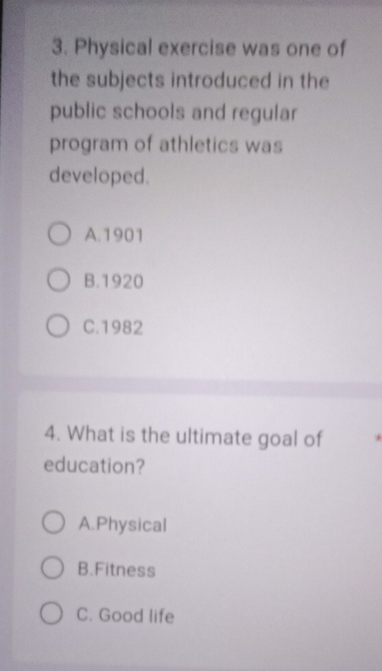 Physical exercise was one of
the subjects introduced in the
public schools and regular
program of athletics was
developed.
A. 1901
B.1920
C.1982
4. What is the ultimate goal of *
education?
A.Physical
B.Fitness
C. Good life