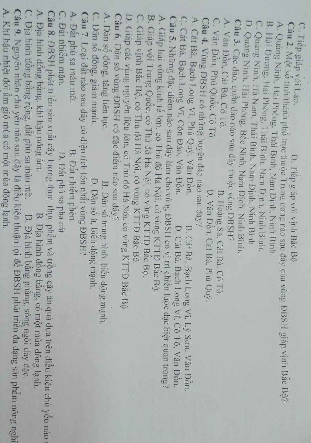 C. Tiếp giáp với Lào.
D. Tiếp giáp với vịnh Bắc Bộ.
Câu 2. Một số tinh/thành phố trực thuộc Trung ương nào sau đây của vùng ĐBSH giáp vịnh Bắc Bộ?
A. Quảng Ninh, Hai Phòng, Thái Bình, Nam Định, Ninh Bình.
B. Hải Dương, Hải Phòng, Thái Bình. Nam Định, Ninh Bình.
C. Quảng Ninh, Hà Nam, Thái Bình, Nam Định, Ninh Bình.
D. Quảng Ninh, Hải Phòng, Bắc Ninh, Nam Định, Ninh Bình.
Câu 3. Các đảo, quần đảo nào sau đây thuộc vùng DBSH?
A. Vân Đồn, Cát Bà, Cô Tô.
B. Hoàng Sa, Cát Bà, Cô Tô.
C. Vân Đồn, Phú Quốc, Cô Tô D. Vân Đồn, Cát Bà, Phú Quý.
Câu 4. Vùng ĐBSH có những huyện đảo nào sau đây?
A. Cát Bà, Bạch Long Vĩ, Phú Quý. Vân Đồn. B. Cát Bà, Bạch Long Vĩ, Lý Sơn. Vân Đồn.
C. Cát Bà, Bạch Long Vĩ, Côn Đảo, Vân Đồn. D. Cát Bà, Bạch Long Vĩ, Cô Tô, Vân Đồn.
Câu 5. Những đặc điểm nào sau dây làm cho vùng ĐBSH có vị trí chiến lược đặc biệt quan trọng?
A. Giáp hai vùng kinh tế lớn. có Thủ đô Hà Nội, có vùng KTTĐ Bắc Bộ.
B. Giáp với Trung Quốc, có Thủ đô Hà Nội, có vùng KTTĐ Bắc Bộ.
C. Giáp vịnh Bắc Bộ, có Thủ đô Hà Nội, có vùng KTTĐ Bắc Bộ.
D. Giáp các vùng nguyên liệu lớn, có Thủ đô Hà Nội, có vùng KTTĐ Bắc Bộ.
Câu 6. Dân số vùng ĐBSH có đặc điểm nào sau đây?
A. Dân số đông, tăng liên tục. B. Dân số trung bình, biến động mạnh.
C. Dân số đông, giảm mạnh. D. Dân số ít, biến động mạnh.
Câu 7. Loại đất nào sau đây có diện tích lớn nhất vùng ĐBSH?
A. Đất phù sa màu mỡ. B. Đất nhiễm phèn.
C. Đất nhiễm mặn. D. Đất phù sa pha cát.
Câu 8. ĐBSH phát triển sản xuất cây lương thực, thực phẩm và trồng cậy ăn quả dựa trên điều kiện chủ yếu nào
A. Địa hình đồng bằng, khí hậu nóng ẩm. B. Địa hình đồng bằng, có một mùa đông lạnh.
C. Địa hình đồng bằng rộng, đất phù sa màu mỡ. D. Địa hình bằng phẳng, sông ngòi dày đặc.
Câu 9. Nguyên nhân chủ yếu nào sau đây là điều kiện thuận lợi để ĐBSH phát triển đa dạng sản phẩm nông nghĩ
A. Khí hậu nhiệt đới ẩm gió mùa có một mùa đông lạnh.