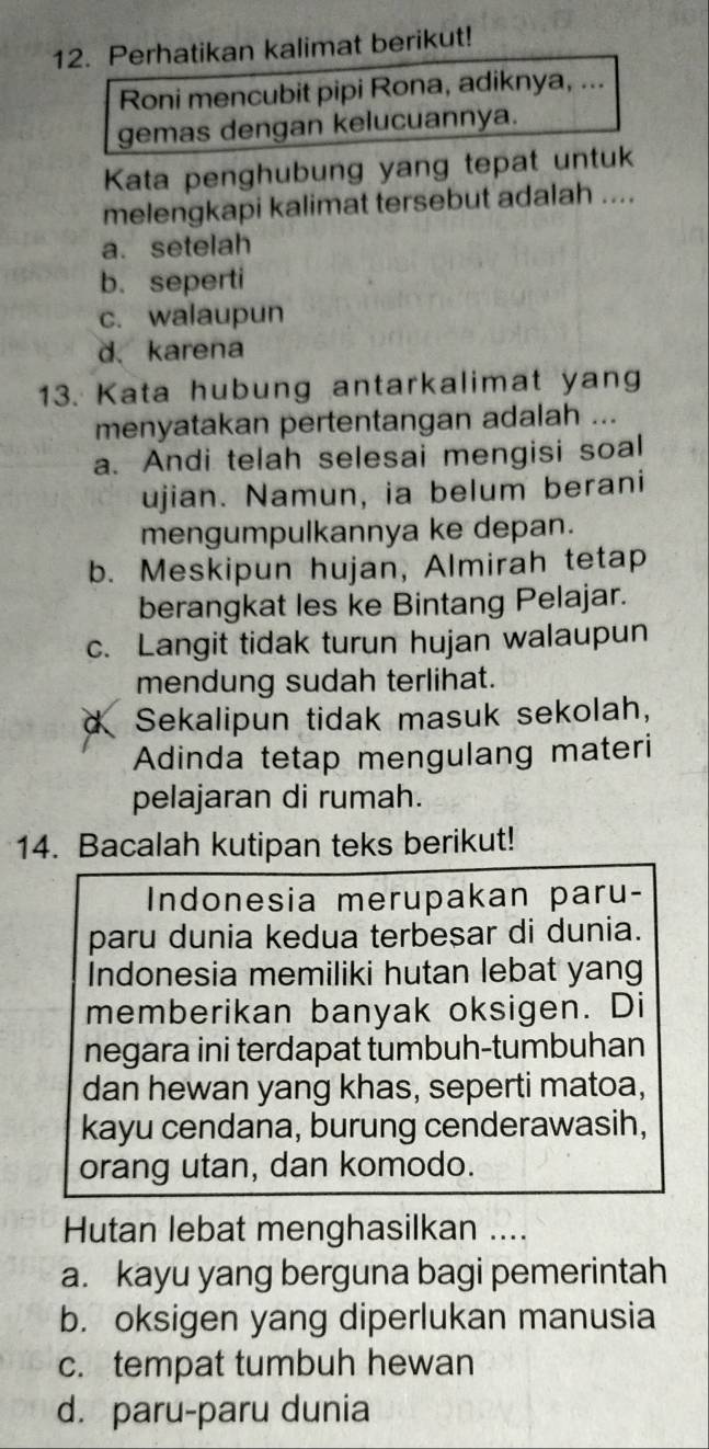 Perhatikan kalimat berikut!
Roni mencubit pipi Rona, adiknya, ...
gemas dengan kelucuannya.
Kata penghubung yang tepat untuk
melengkapi kalimat tersebut adalah ....
a. setelah
b. seperti
c. walaupun
d. karena
13. Kata hubung antarkalimat yang
menyatakan pertentangan adalah ...
a. Andi telah selesai mengisi soal
ujian. Namun, ia belum berani
mengumpulkannya ke depan.
b. Meskipun hujan, Almirah tetap
berangkat les ke Bintang Pelajar.
c. Langit tidak turun hujan walaupun
mendung sudah terlihat.
Sekalipun tidak masuk sekolah,
Adinda tetap mengulang materi
pelajaran di rumah.
14. Bacalah kutipan teks berikut!
Indonesia merupakan paru-
paru dunia kedua terbesar di dunia.
Indonesia memiliki hutan lebat yang
memberikan banyak oksigen. Di
negara ini terdapat tumbuh-tumbuhan
dan hewan yang khas, seperti matoa,
kayu cendana, burung cenderawasih,
orang utan, dan komodo.
Hutan lebat menghasilkan ....
a. kayu yang berguna bagi pemerintah
b. oksigen yang diperlukan manusia
c. tempat tumbuh hewan
d. paru-paru dunia