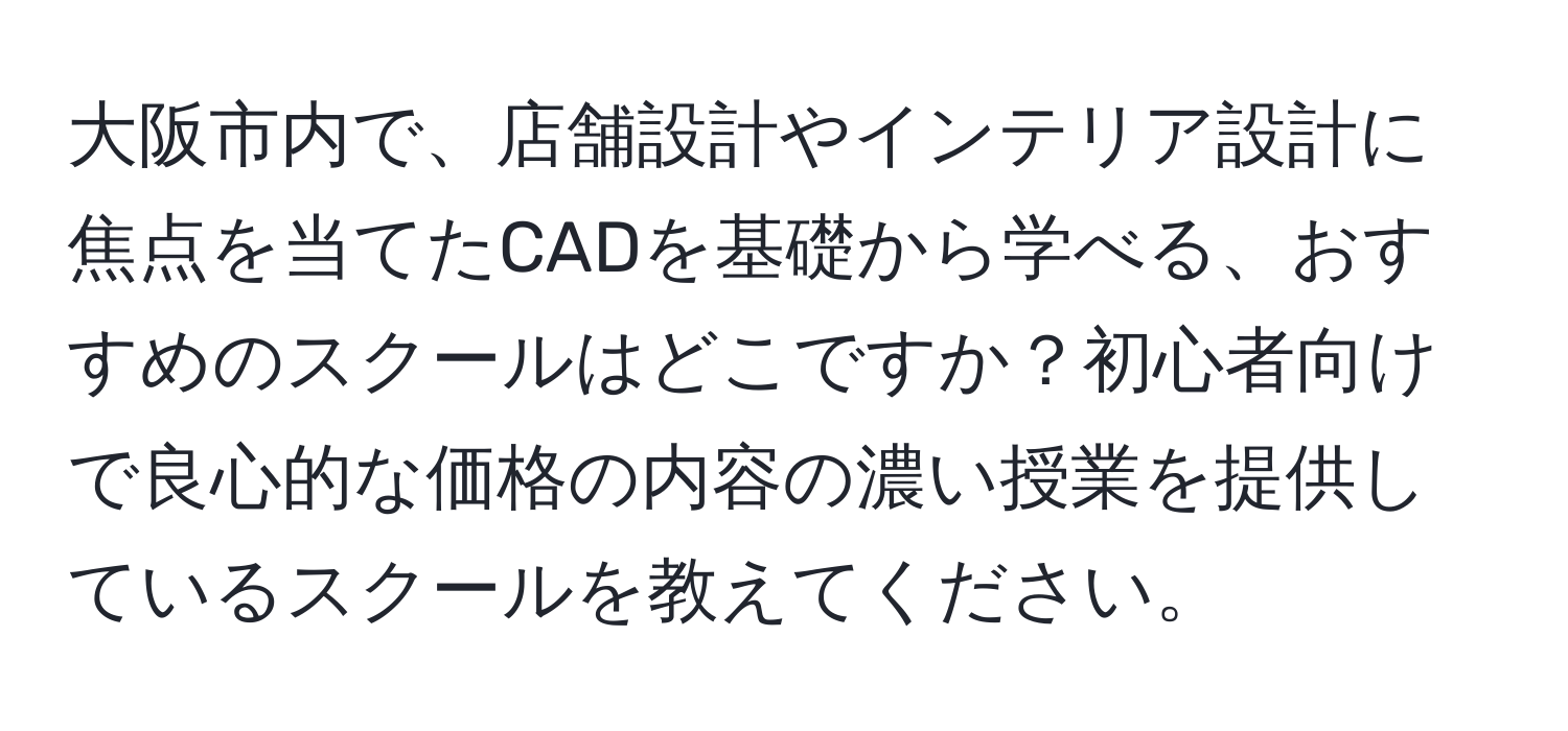 大阪市内で、店舗設計やインテリア設計に焦点を当てたCADを基礎から学べる、おすすめのスクールはどこですか？初心者向けで良心的な価格の内容の濃い授業を提供しているスクールを教えてください。