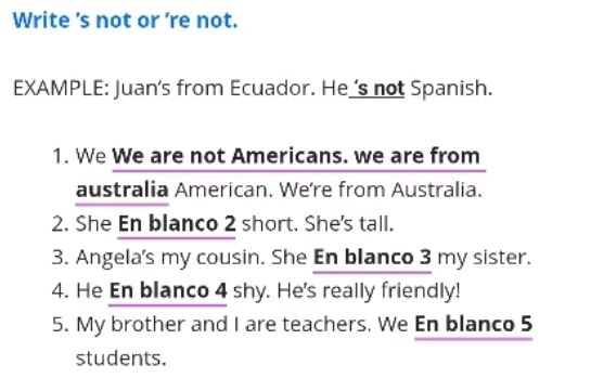 Write 's not or 're not. 
EXAMPLE: Juan's from Ecuador. He 's not Spanish. 
1. We We are not Americans. we are from 
australia American. Were from Australia. 
2. She En blanco 2 short. She's tall. 
3. Angela's my cousin. She En blanco 3 my sister. 
4. He En blanco 4 shy. He's really friendly! 
5. My brother and I are teachers. We En blanco 5
students.