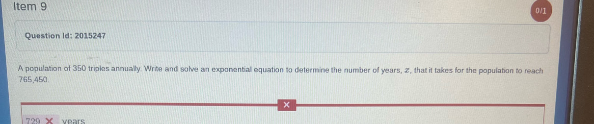 Item 9 
0/1 
Question Id: 2015247 
A population of 350 triples annually. Write and solve an exponential equation to determine the number of years, x, that it takes for the population to reach
765,450.
729 vears