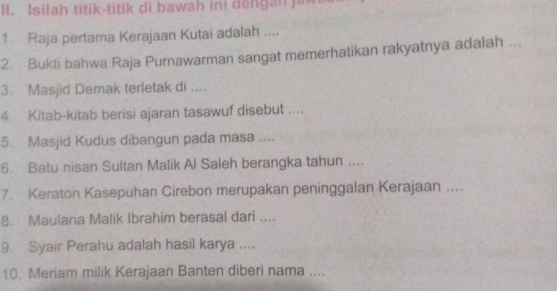 Isilah titik-titik di bawah ini dengan jaw 
1 Raja pertama Kerajaan Kutai adalah .... 
2. Bukti bahwa Raja Purnawarman sangat memerhatikan rakyatnya adalah ... 
3. Masjid Demak terletak di .... 
4. Kitab-kitab berisi ajaran tasawuf disebut .... 
5 Masjid Kudus dibangun pada masa .... 
6. Batu nisan Sultan Malik Al Saleh berangka tahun .... 
7. Keraton Kasepuhan Cirebon merupakan peninggalan Kerajaan .... 
8. Maulana Malik Ibrahim berasal dari .... 
9 Syair Perahu adalah hasil karya .... 
10. Meriam milik Kerajaan Banten diberi nama ....