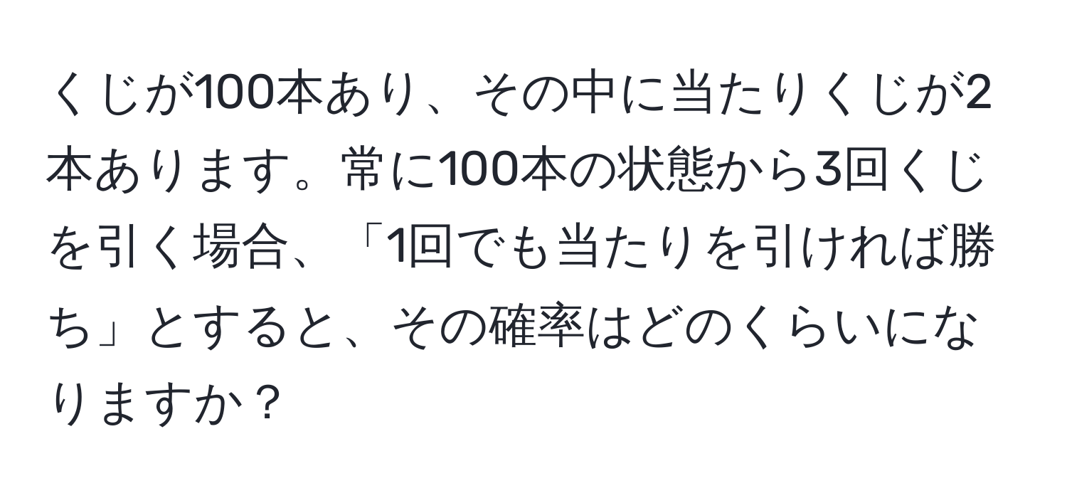 くじが100本あり、その中に当たりくじが2本あります。常に100本の状態から3回くじを引く場合、「1回でも当たりを引ければ勝ち」とすると、その確率はどのくらいになりますか？