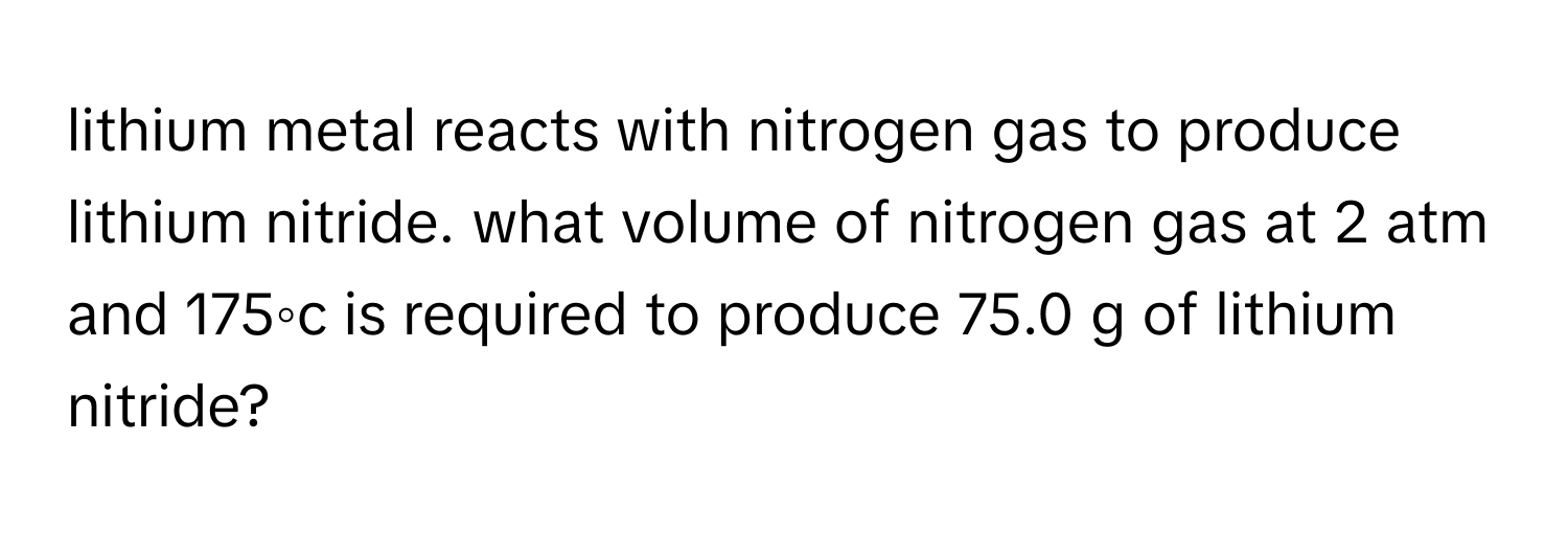 lithium metal reacts with nitrogen gas to produce lithium nitride. what volume of nitrogen gas at 2 atm and 175◦c is required to produce 75.0 g of lithium nitride?