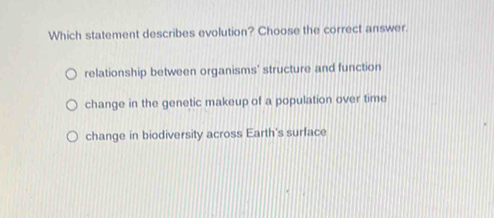 Which statement describes evolution? Choose the correct answer.
relationship between organisms' structure and function
change in the genetic makeup of a population over time
change in biodiversity across Earth's surface