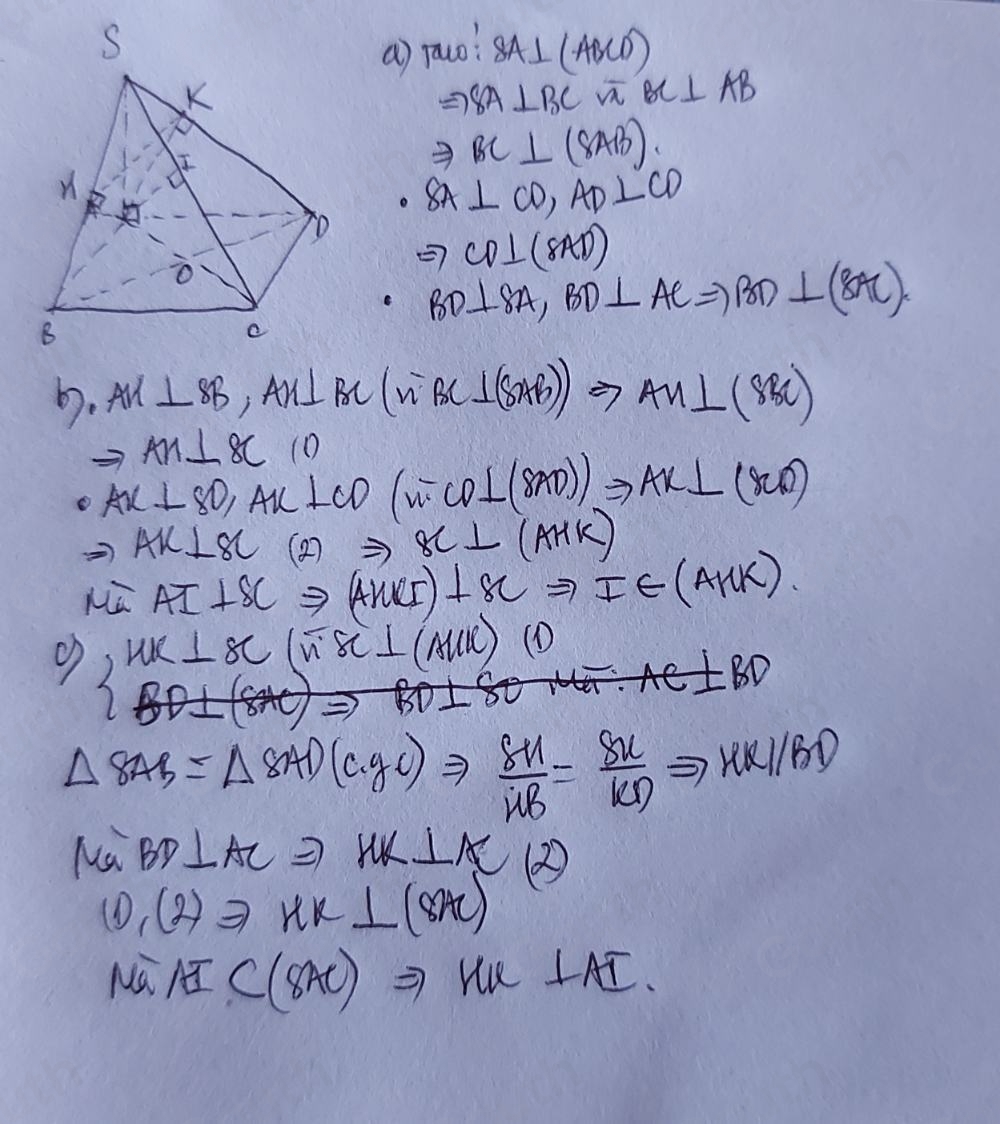 a) rauo? SA⊥ (ABCD)
Rightarrow SA⊥ BC i BC⊥ AB
Rightarrow BC⊥ (8AB).
SA⊥ CD, AD⊥ CD
Rightarrow CD⊥ (8AD)
BD⊥ SA, BD⊥ ACRightarrow BD⊥ (BAC)
b. All ⊥ SB, AN⊥ BC(overline nBC⊥ (SAB)to AM⊥ (SBC)
AH⊥ BC (0
Ax⊥ SD, Ax⊥ CD(overline n· CD⊥ (8AD)Rightarrow Ax⊥ (8CD)
Rightarrow AK⊥ BC (2) Rightarrow BC⊥ (AHK)
overline MG AI⊥ SCRightarrow (ANCI)+XCto IE(AHK)
o WK⊥ SC(overline noverline SC⊥ (MUR)(D)
△ 8AB=△ 8AD(cgc)Rightarrow  8M/UB = 8N/KD Rightarrow KLKD
Na BD⊥ AC 2 MK⊥ AC 12
CD,(2)to KK⊥ (8AC)
u AIC(8AC)Rightarrow MK⊥ AI.