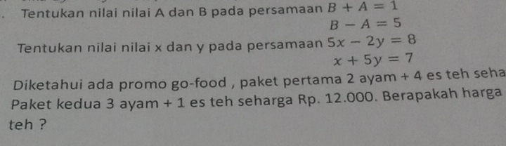 Tentukan nilai nilai A dan B pada persamaan B+A=1
B-A=5
Tentukan nilai nilai x dan y pada persamaan 5x-2y=8
x+5y=7
Diketahui ada promo go-food , paket pertama 2 ayam + 4 es teh seha 
Paket kedua 3 ayam + 1 es teh seharga Rp. 12.000. Berapakah harga 
teh ?