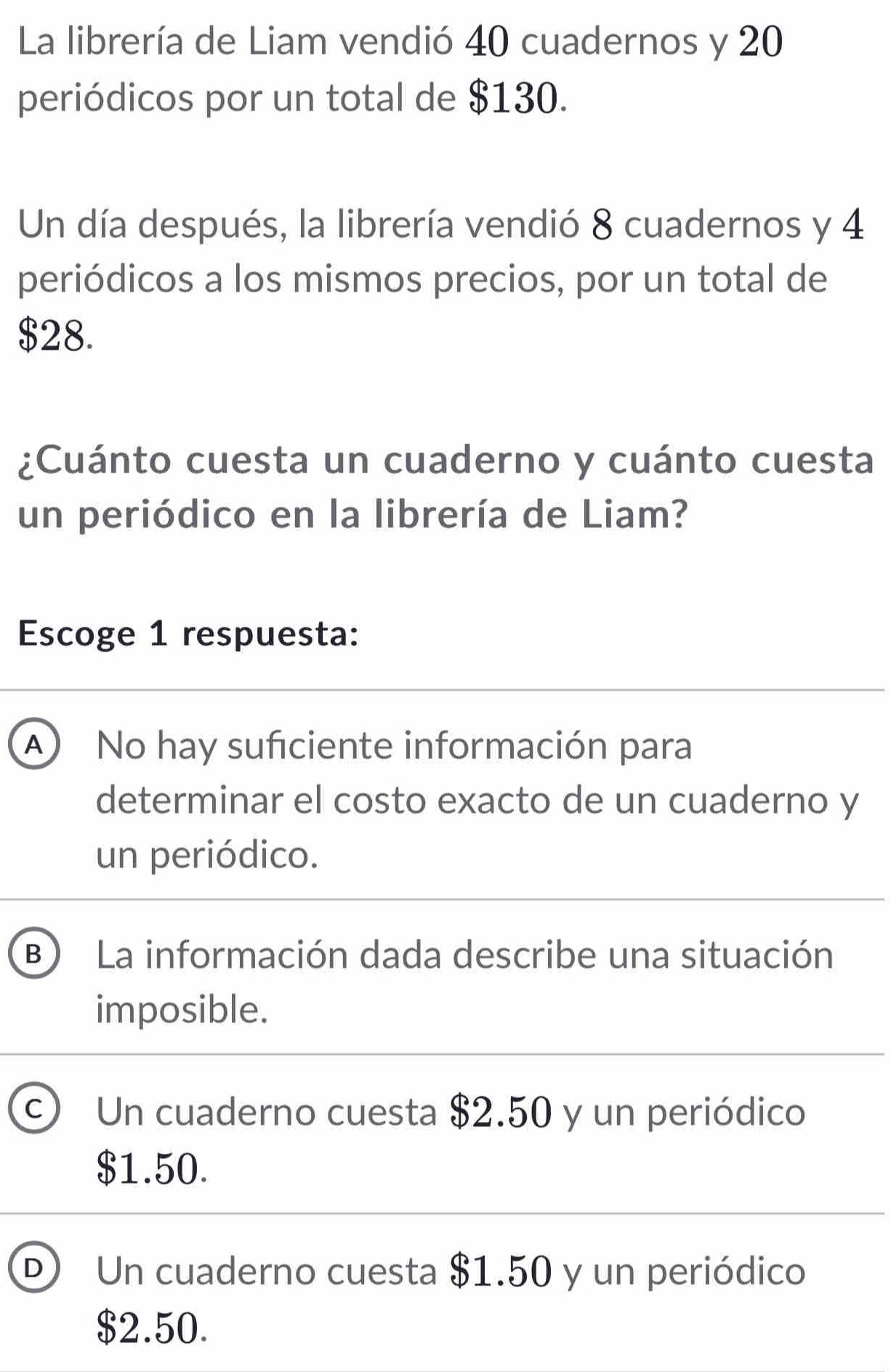 La librería de Liam vendió 40 cuadernos y 20
periódicos por un total de $130.
Un día después, la librería vendió 8 cuadernos y 4
periódicos a los mismos precios, por un total de
$28.
¿Cuánto cuesta un cuaderno y cuánto cuesta
un periódico en la librería de Liam?
Escoge 1 respuesta:
A) No hay suficiente información para
determinar el costo exacto de un cuaderno y
un periódico.
B La información dada describe una situación
imposible.
C Un cuaderno cuesta $2.50 y un periódico
$1.50.
D) Un cuaderno cuesta $1.50 y un periódico
$2.50.