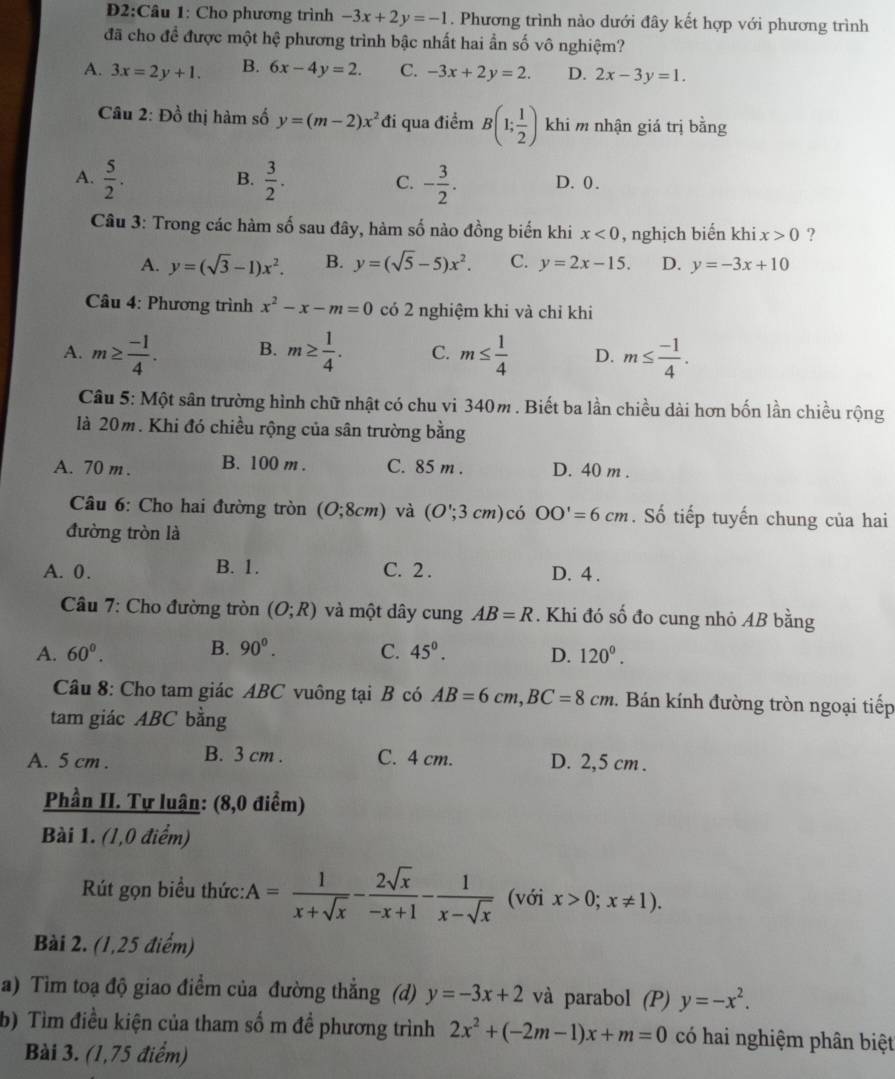 2:Câu 1: Cho phương trình -3x+2y=-1. Phương trình nào dưới đây kết hợp với phương trình
đã cho để được một hệ phương trình bậc nhất hai ẩn số vô nghiệm?
A. 3x=2y+1. B. 6x-4y=2. C. -3x+2y=2. D. 2x-3y=1.
Câu 2: Đồ thị hàm số y=(m-2)x^2 đi qua điểm B(1; 1/2 ) khi m nhận giá trị bằng
B.
A.  5/2 .  3/2 . - 3/2 . D. 0 .
C.
Câu 3: Trong các hàm số sau đây, hàm số nào đồng biến khi x<0</tex> , nghịch biến khi x>0 ?
A. y=(sqrt(3)-1)x^2. B. y=(sqrt(5)-5)x^2. C. y=2x-15. D. y=-3x+10
Câu 4: Phương trình x^2-x-m=0 có 2 nghiệm khi và chỉ khi
A. m≥  (-1)/4 . B. m≥  1/4 . C. m≤  1/4  D. m≤  (-1)/4 .
Câu 5: Một sân trường hình chữ nhật có chu vi 340m . Biết ba lần chiều dài hơn bốn lần chiều rộng
là 20m. Khi đó chiều rộng của sân trường bằng
A. 70 m. B. 100 m . C. 85 m . D. 40 m .
Câu 6: Cho hai đường tròn (O;8cm) và (O';3cm) có OO'=6cm. Số tiếp tuyến chung của hai
đường tròn là
A. 0. B. 1. C. 2 . D. 4 .
Câu 7: Cho đường tròn (O;R) và một dây cung AB=R. Khi đó số đo cung nhỏ AB bằng
B. 90^0.
A. 60^0. C. 45°. D. 120°.
Câu 8: Cho tam giác ABC vuông tại B có AB=6cm,BC=8cm 2. Bán kính đường tròn ngoại tiếp
tam giác ABC bằng
A. 5 cm . B. 3 cm . C. 4 cm. D. 2,5 cm .
Phần II. Tự luận: (8,0 điểm)
Bài 1. (1,0 điểm)
Rút gọn biểu thức: A= 1/x+sqrt(x) - 2sqrt(x)/-x+1 - 1/x-sqrt(x)  (với x>0;x!= 1).
Bài 2. (1,25 điểm)
a) Tìm toạ độ giao điểm của đường thẳng (d) y=-3x+2 và parabol (P) y=-x^2.
b) Tìm điều kiện của tham số m đề phương trình 2x^2+(-2m-1)x+m=0 có hai nghiệm phân biệt
Bài 3. (1,75 điểm)