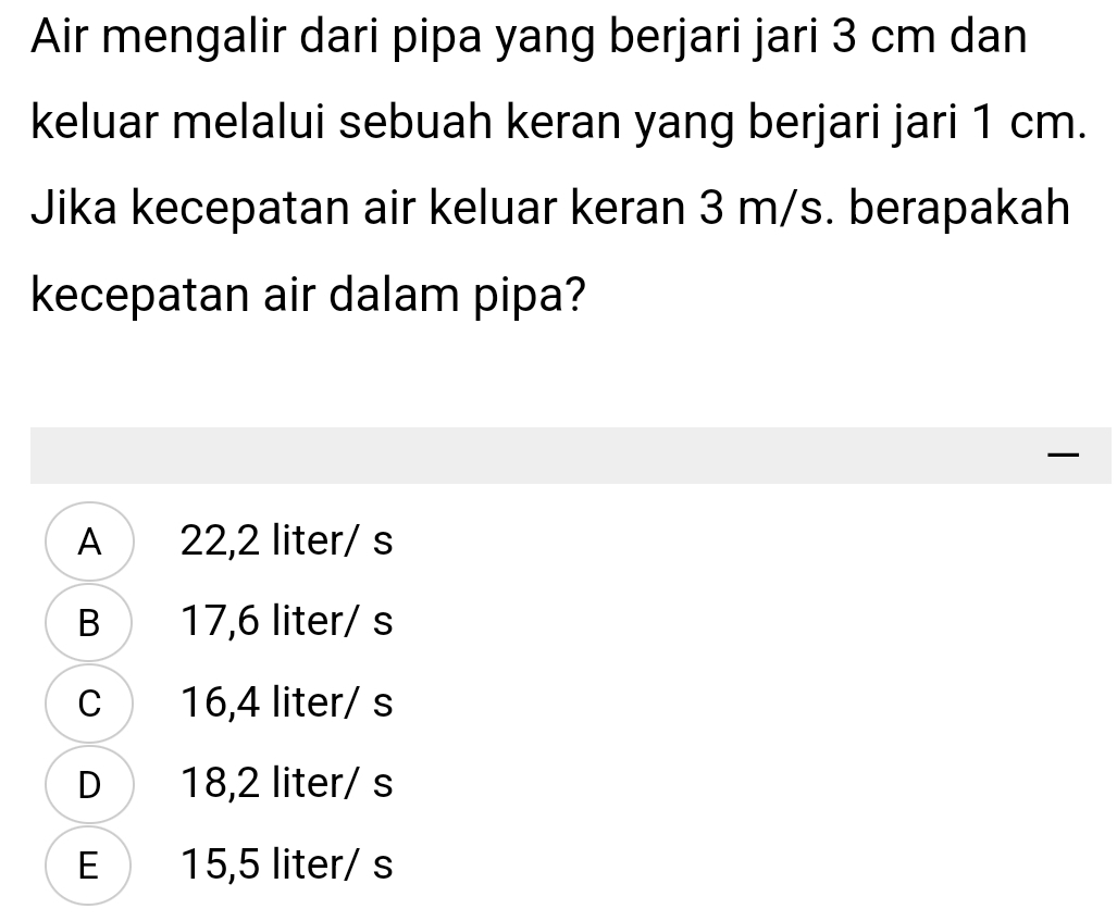 Air mengalir dari pipa yang berjari jari 3 cm dan
keluar melalui sebuah keran yang berjari jari 1 cm.
Jika kecepatan air keluar keran 3 m/s. berapakah
kecepatan air dalam pipa?

A 22,2 liter/ s
B 17,6 liter/ s
C 16,4 liter/ s
D 18,2 liter/ s
E 15,5 liter/ s