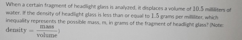 When a certain fragment of headlight glass is analyzed, it displaces a volume of 10.5 milliliters of 
water. If the density of headlight glass is less than or equal to 1.5 grams per milliliter, which 
inequality represents the possible mass, m, in grams of the fragment of headlight glass? (Note: 
density = mass/volume )