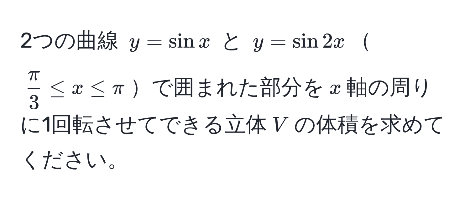 2つの曲線 $y = sin x$ と $y = sin 2x$$ π/3  ≤ x ≤ π$で囲まれた部分を$x$軸の周りに1回転させてできる立体$V$の体積を求めてください。