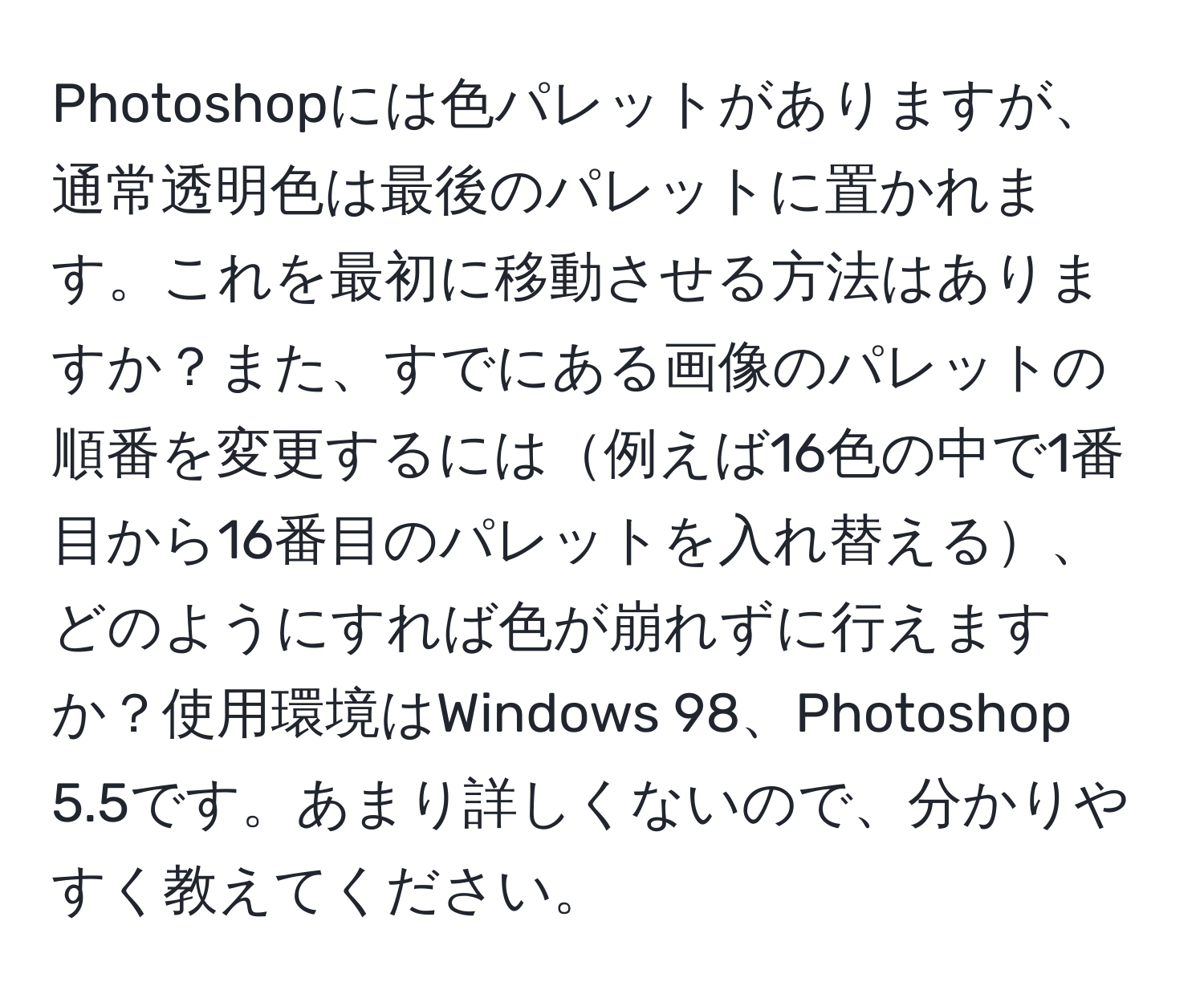 Photoshopには色パレットがありますが、通常透明色は最後のパレットに置かれます。これを最初に移動させる方法はありますか？また、すでにある画像のパレットの順番を変更するには例えば16色の中で1番目から16番目のパレットを入れ替える、どのようにすれば色が崩れずに行えますか？使用環境はWindows 98、Photoshop 5.5です。あまり詳しくないので、分かりやすく教えてください。