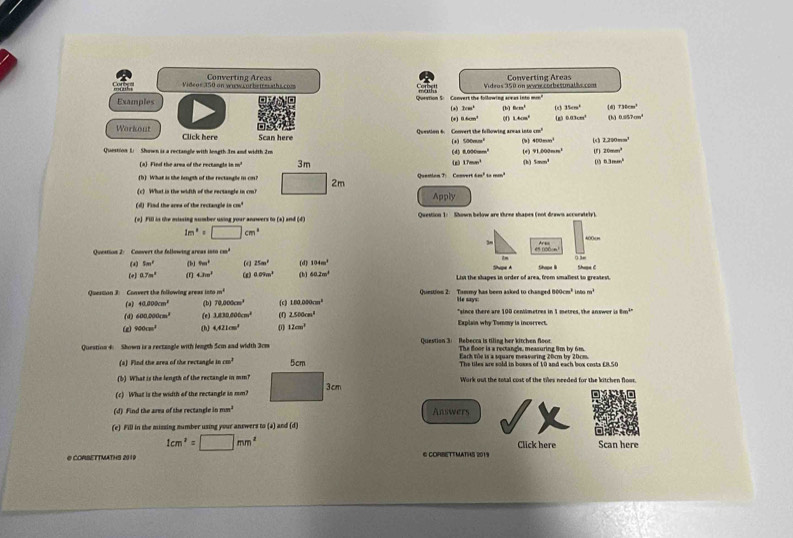 Videos 350 on wn wcor betresaths.com Converting Areas Converting Areas
Videos 350 on wwi.corbestnalãa.com
Examples Sotetion S.  Convert the following are as into m" (a) Brm^2 [b] 6cm^2 (x) 35cm^2 (d) 736cm^3
(*) 8.6cm^3 o0 1.4cm^2 4m5 0.83cm^2 (h) 0.057cm^2
Workout Click here Scan here
Question 6. Convert the following arwas 1800cm^2 ( 1200mm^1
400mm^2
Question Li Shown is a rectangle with leagth.Irs and width 2m (d) (*) 500mm^2 (9) (+) 91,000mm^2 (1) 20mm^3
8.000cm^2
a Fied the area of the rectangle in m³ 3m (z) 17mm^3 (h) tan m° 03 63mm^2
(b) What is the length of the rectangle in on? 2m Quenian T: Conser π 6m^2tamcm^2
(c) What is the width of the rectangle in cm?
(d) Find the ares of the rectangle in m^3 Apply
(e) Fill is the missing sumber using your answers to (a) and (d) Question 1: Shown below are three shapes (not drawn accurately).
1m^2=□ cm^2 Area 400cm
Question 2: Convert the fellowing areas ion cos^3 e5 000o
(a) 5m^2 (b) 8m^2 (4 25m^3 Shvpe A
(4) 0.7n^2 (1) 4.3m^2 (g) 0.09m^2 (b) (d) 104m^2 Shope I Shape C
60.2m^2
List the shapes in order of area, from smaliest to greatest.
Question 3: Convert the following areas ion m^4 Question 2: Tammy has been asked to changed 800 He says: m^1 intx m^2
(a) 40.000cm^2 (b) 12,000cm^3 (c) 1.00.000cm^2 'since there are 100 ceniümetres in 1 metres, the answer is 8m³
(4) 600.000cm^2 (e) 1,830,806cm^2 2.500cm^2
(e) 900cm^3 (h) 4.421cm^2 0 12cm^2 Explain why Tommy is incorrect.
Question 4: Shown is a rectangle with leagth 5cm and width 3cm Question 3: Rebecca is tiling her kitchen floo The floor is a rectangle, measuring 8m by 6m
Eack the is a square measuring 20cm by 20cm.
(s) Find the area of the rectangle cm^2 The tiles are sold in boses of 10 and each box costs £8.50
(b) What is the length of the rectangle in mm? Work out the total cost of the tiles needed for the kitchen floo.
(c) What is the width of the rectangle in mm?
(d) Find the area of the rectangle in mm^2 Answers
(c) Fill in the missing number using your answers to (a) and (d)
1cm^2=□ mm^2 Click here Scan here
@ CORBETTMATHS 2019 © CORBETTMATHS 2019