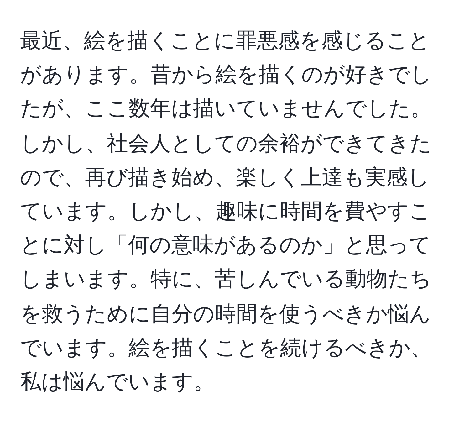 最近、絵を描くことに罪悪感を感じることがあります。昔から絵を描くのが好きでしたが、ここ数年は描いていませんでした。しかし、社会人としての余裕ができてきたので、再び描き始め、楽しく上達も実感しています。しかし、趣味に時間を費やすことに対し「何の意味があるのか」と思ってしまいます。特に、苦しんでいる動物たちを救うために自分の時間を使うべきか悩んでいます。絵を描くことを続けるべきか、私は悩んでいます。