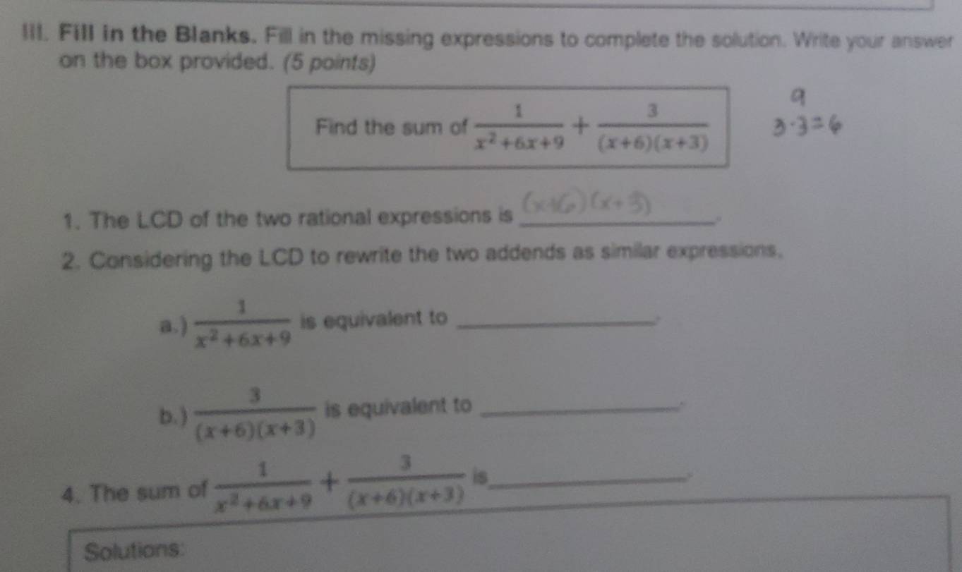 Fill in the Blanks. Fill in the missing expressions to complete the solution. Write your answer 
on the box provided. (5 points) 
Find the sum of  1/x^2+6x+9 + 3/(x+6)(x+3) 
1. The LCD of the two rational expressions is _. 
2. Considering the LCD to rewrite the two addends as similar expressions, 
a. )  1/x^2+6x+9  is equivalent to_ 
b.)  3/(x+6)(x+3)  is equivalent to_ 
4. The sum of  1/x^2+6x+9 + 3/(x+6)(x+3)  is_ 
Solutions: