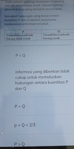 Pada sebuah gudang, tersimpan 50 barang
dan 20 diantaranya rusak. Sebuah barang
diambil dari gudang tersebut secara acak.
Manakah hubungan yang benar antara
kuantitas P dan Q berikut yang benar
berdasarkan informasi tersebut.
P
Informasi yang diberikan tidak
cukup untuk memutuskan
hubungan antara kuantitas P
dan Q
P=Q
p+Q=2/3
P>Q